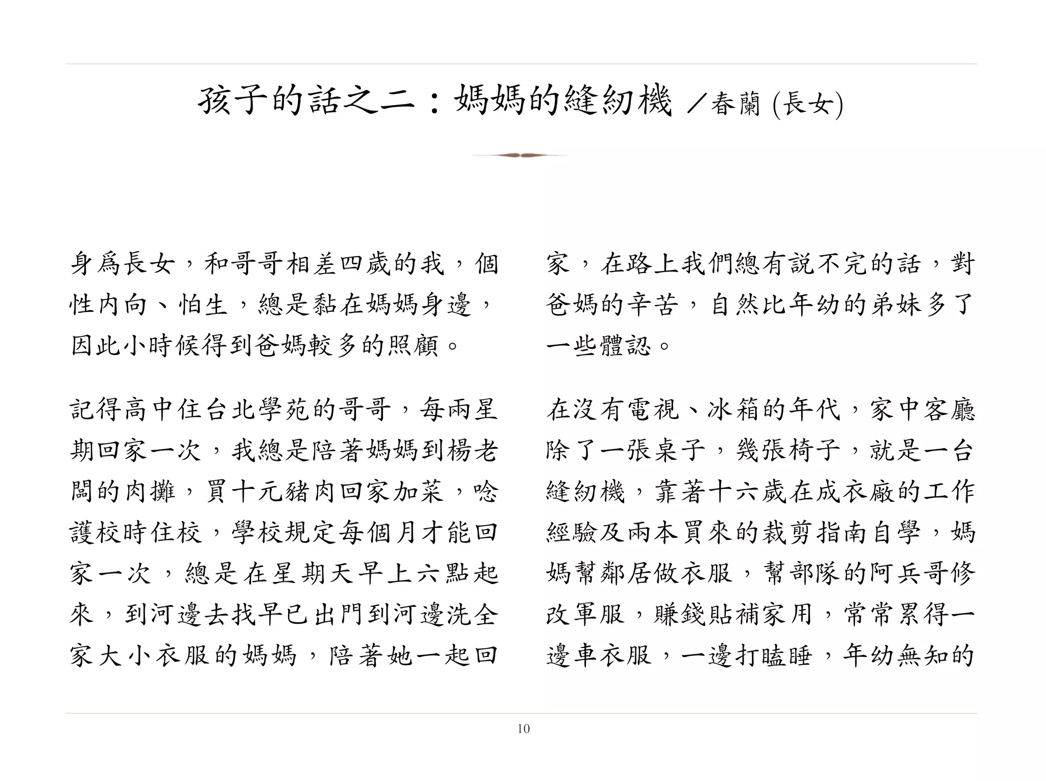 身為長女，和哥哥相差四歲的我，個
性內向、怕生，總是黏在媽媽身邊，
因此小時候得到爸媽較多的照顧。
記得高中住台北學苑的哥哥，每兩星
期回家一次，我總是陪著媽媽到楊老
闆的肉攤，買十元豬肉回家加菜，唸
護校時住校，學校規定每個月才能回
家一次，總是在星期天早上六點起
來，到河邊去找早已出門到河邊洗全
家大小衣服的媽媽，陪著她一起回
家，在路上我們總有說不完的話，對
爸媽的辛苦，自然比年幼的弟妹多了
一些體認。
在沒有電視、冰箱的年代，家中客廳
除了一張桌子，幾張椅子，就是一台
縫紉機，靠著十六歲在成衣廠的工作
經驗及兩本買來的裁剪指南自學，媽
媽幫鄰居做衣服，幫部隊的阿兵哥修
改軍服，賺錢貼補家用，常常累得一
邊車衣服，一邊打瞌睡，年幼無知的
10
孩子的話之二：媽媽的縫紉機 ／春蘭 (長女)
 