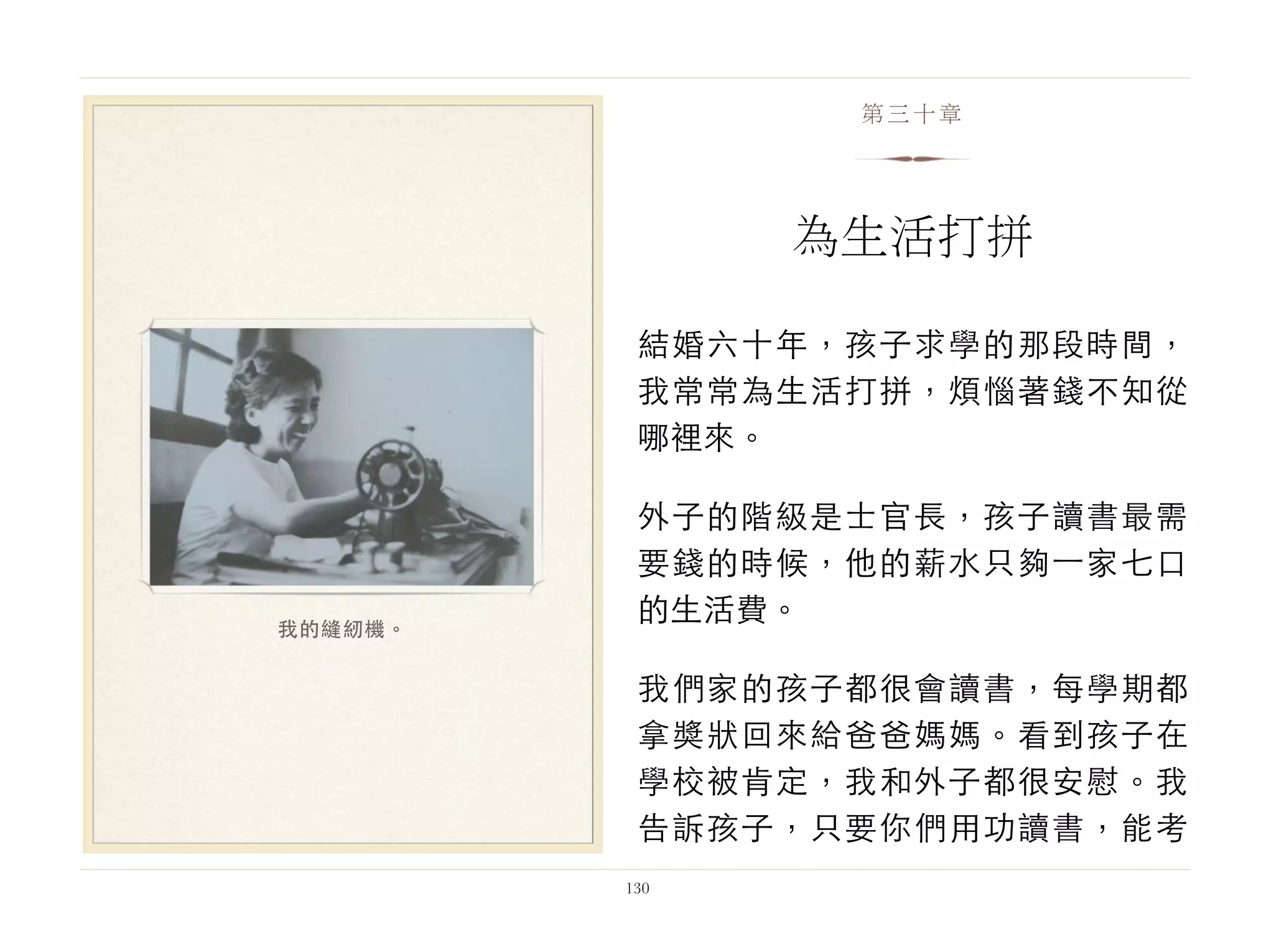 結婚六十年，孩子求學的那段時間，
我常常為生活打拼，煩惱著錢不知從
哪裡來。
外子的階級是士官長，孩子讀書最需
要錢的時候，他的薪水只夠⼀一家七口
的生活費。
我們家的孩子都很會讀書，每學期都
拿獎狀回來給爸爸媽媽。看到孩子在
學校被肯定，我和外子都很安慰。我
告訴孩子，只要你們用功讀書，能考
130
第三十章
為生活打拼
我的縫紉機。
 
