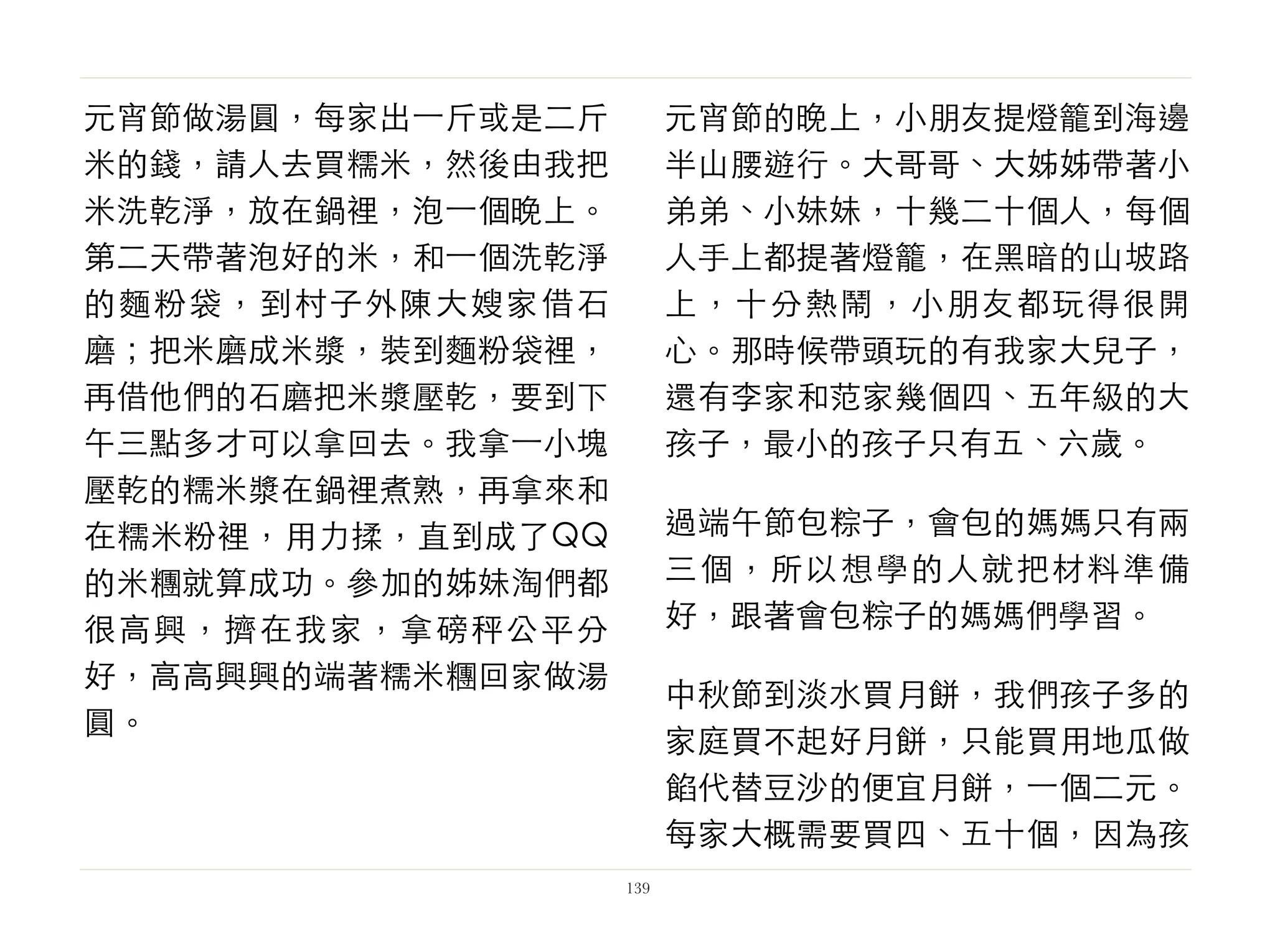 元宵節做湯圓，每家出⼀一斤或是二斤
米的錢，請人去買糯米，然後由我把
米洗乾淨，放在鍋裡，泡⼀一個晚上。
第二天帶著泡好的米，和⼀一個洗乾淨
的麵粉袋，到村子外陳大嫂家借石
磨；把米磨成米漿，裝到麵粉袋裡，
再借他們的石磨把米漿壓乾，要到下
午三點多才可以拿回去。我拿⼀一小塊
壓乾的糯米漿在鍋裡煮熟，再拿來和
在糯米粉裡，用力揉，直到成了QQ
的米糰就算成功。參加的姊妹淘們都
很高興，擠在我家，拿磅秤公平分
好，高高興興的端著糯米糰回家做湯
圓。
元宵節的晚上，小朋友提燈籠到海邊
半山腰遊行。大哥哥、大姊姊帶著小
弟弟、小妹妹，十幾二十個人，每個
人手上都提著燈籠，在黑暗的山坡路
上，十分熱鬧，小朋友都玩得很開
心。那時候帶頭玩的有我家大兒子，
還有李家和范家幾個四、五年級的大
孩子，最小的孩子只有五、六歲。
過端午節包粽子，會包的媽媽只有兩
三個，所以想學的人就把材料準備
好，跟著會包粽子的媽媽們學習。
中秋節到淡水買月餅，我們孩子多的
家庭買不起好月餅，只能買用地瓜做
餡代替豆沙的便宜月餅，⼀一個二元。
每家大概需要買四、五十個，因為孩
139
 