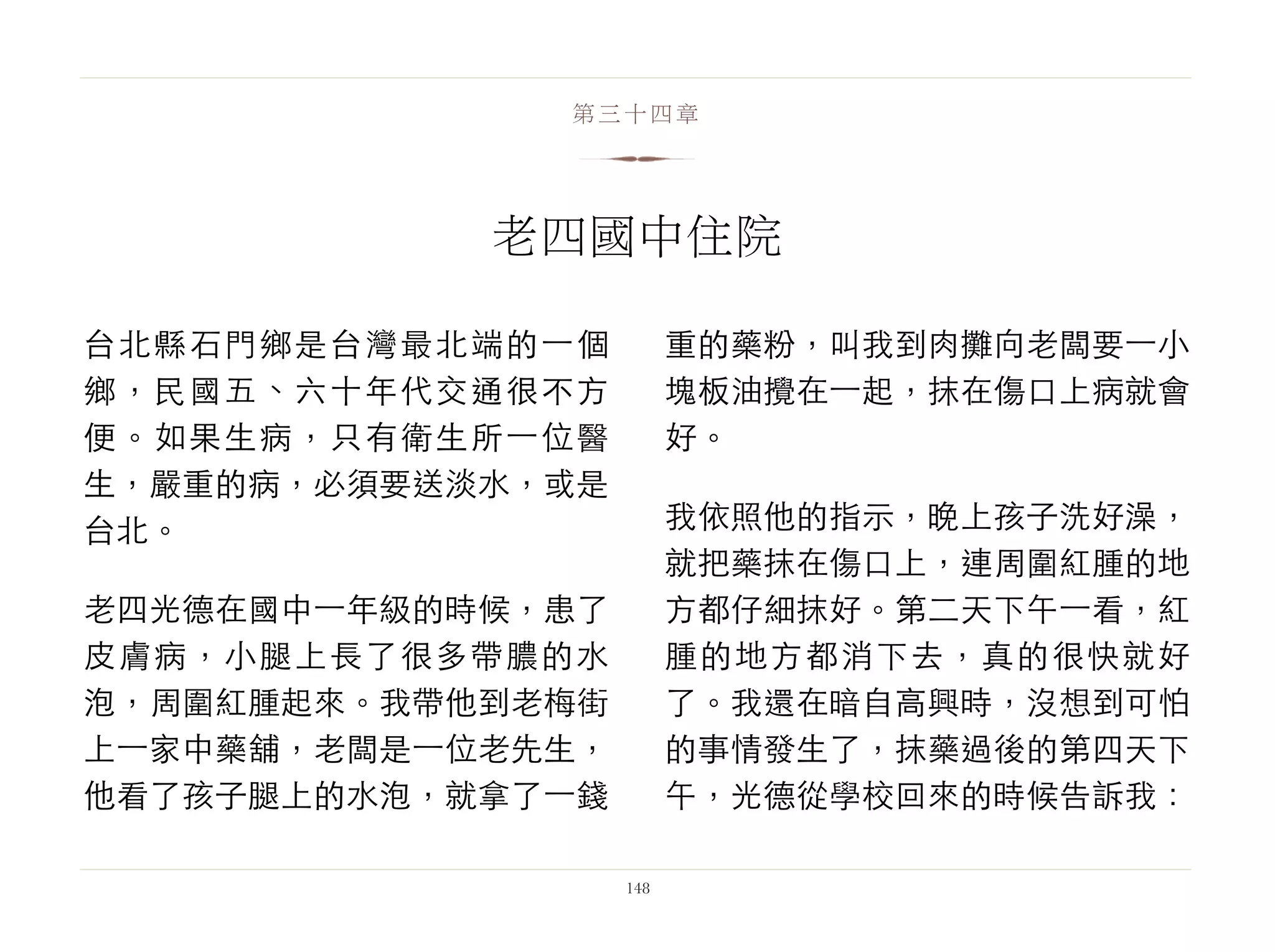 台北縣石門鄉是台灣最北端的⼀一個
鄉，民國五、六十年代交通很不方
便。如果生病，只有衛生所⼀一位醫
生，嚴重的病，必須要送淡水，或是
台北。
老四光德在國中⼀一年級的時候，患了
皮膚病，小腿上長了很多帶膿的水
泡，周圍紅腫起來。我帶他到老梅街
上⼀一家中藥舖，老闆是⼀一位老先生，
他看了孩子腿上的水泡，就拿了⼀一錢
重的藥粉，叫我到肉攤向老闆要⼀一小
塊板油攪在⼀一起，抹在傷口上病就會
好。
我依照他的指示，晚上孩子洗好澡，
就把藥抹在傷口上，連周圍紅腫的地
方都仔細抹好。第二天下午⼀一看，紅
腫的地方都消下去，真的很快就好
了。我還在暗自高興時，沒想到可怕
的事情發生了，抹藥過後的第四天下
午，光德從學校回來的時候告訴我：
148
第三十四章
老四國中住院
 