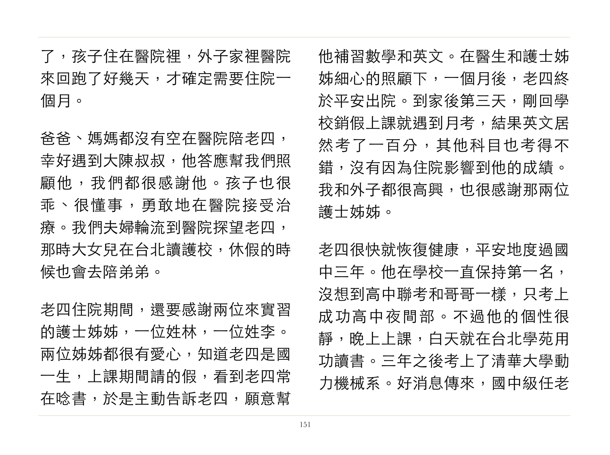 了，孩子住在醫院裡，外子家裡醫院
來回跑了好幾天，才確定需要住院⼀一
個月。
爸爸、媽媽都沒有空在醫院陪老四，
幸好遇到大陳叔叔，他答應幫我們照
顧他，我們都很感謝他。孩子也很
乖、很懂事，勇敢地在醫院接受治
療。我們夫婦輪流到醫院探望老四，
那時大女兒在台北讀護校，休假的時
候也會去陪弟弟。
老四住院期間，還要感謝兩位來實習
的護士姊姊，⼀一位姓林，⼀一位姓李。
兩位姊姊都很有愛心，知道老四是國
⼀一生，上課期間請的假，看到老四常
在唸書，於是主動告訴老四，願意幫
他補習數學和英文。在醫生和護士姊
姊細心的照顧下，⼀一個月後，老四終
於平安出院。到家後第三天，剛回學
校銷假上課就遇到月考，結果英文居
然考了⼀一百分，其他科目也考得不
錯，沒有因為住院影響到他的成績。
我和外子都很高興，也很感謝那兩位
護士姊姊。
老四很快就恢復健康，平安地度過國
中三年。他在學校⼀一直保持第⼀一名，
沒想到高中聯考和哥哥⼀一樣，只考上
成功高中夜間部。不過他的個性很
靜，晚上上課，白天就在台北學苑用
功讀書。三年之後考上了清華大學動
力機械系。好消息傳來，國中級任老
151
 