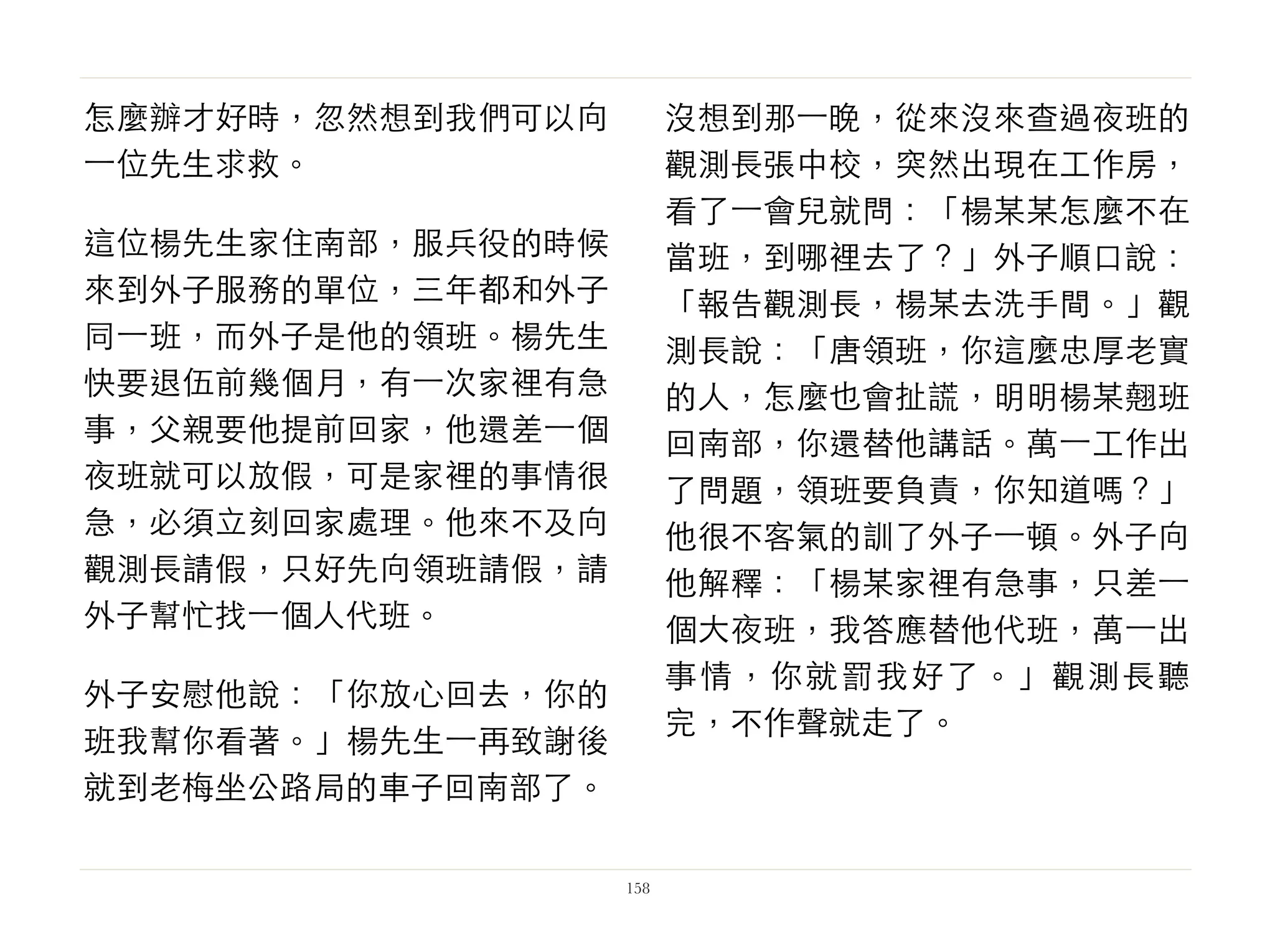 怎麼辦才好時，忽然想到我們可以向
⼀一位先生求救。
這位楊先生家住南部，服兵役的時候
來到外子服務的單位，三年都和外子
同⼀一班，而外子是他的領班。楊先生
快要退伍前幾個月，有⼀一次家裡有急
事，父親要他提前回家，他還差⼀一個
夜班就可以放假，可是家裡的事情很
急，必須立刻回家處理。他來不及向
觀測長請假，只好先向領班請假，請
外子幫忙找⼀一個人代班。
外子安慰他說：「你放心回去，你的
班我幫你看著。」楊先生⼀一再致謝後
就到老梅坐公路局的車子回南部了。
沒想到那⼀一晚，從來沒來查過夜班的
觀測長張中校，突然出現在工作房，
看了⼀一會兒就問：「楊某某怎麼不在
當班，到哪裡去了？」外子順口說：
「報告觀測長，楊某去洗手間。」觀
測長說：「唐領班，你這麼忠厚老實
的人，怎麼也會扯謊，明明楊某翹班
回南部，你還替他講話。萬⼀一工作出
了問題，領班要負責，你知道嗎？」
他很不客氣的訓了外子⼀一頓。外子向
他解釋：「楊某家裡有急事，只差⼀一
個大夜班，我答應替他代班，萬⼀一出
事情，你就罰我好了。」觀測長聽
完，不作聲就走了。
158
 