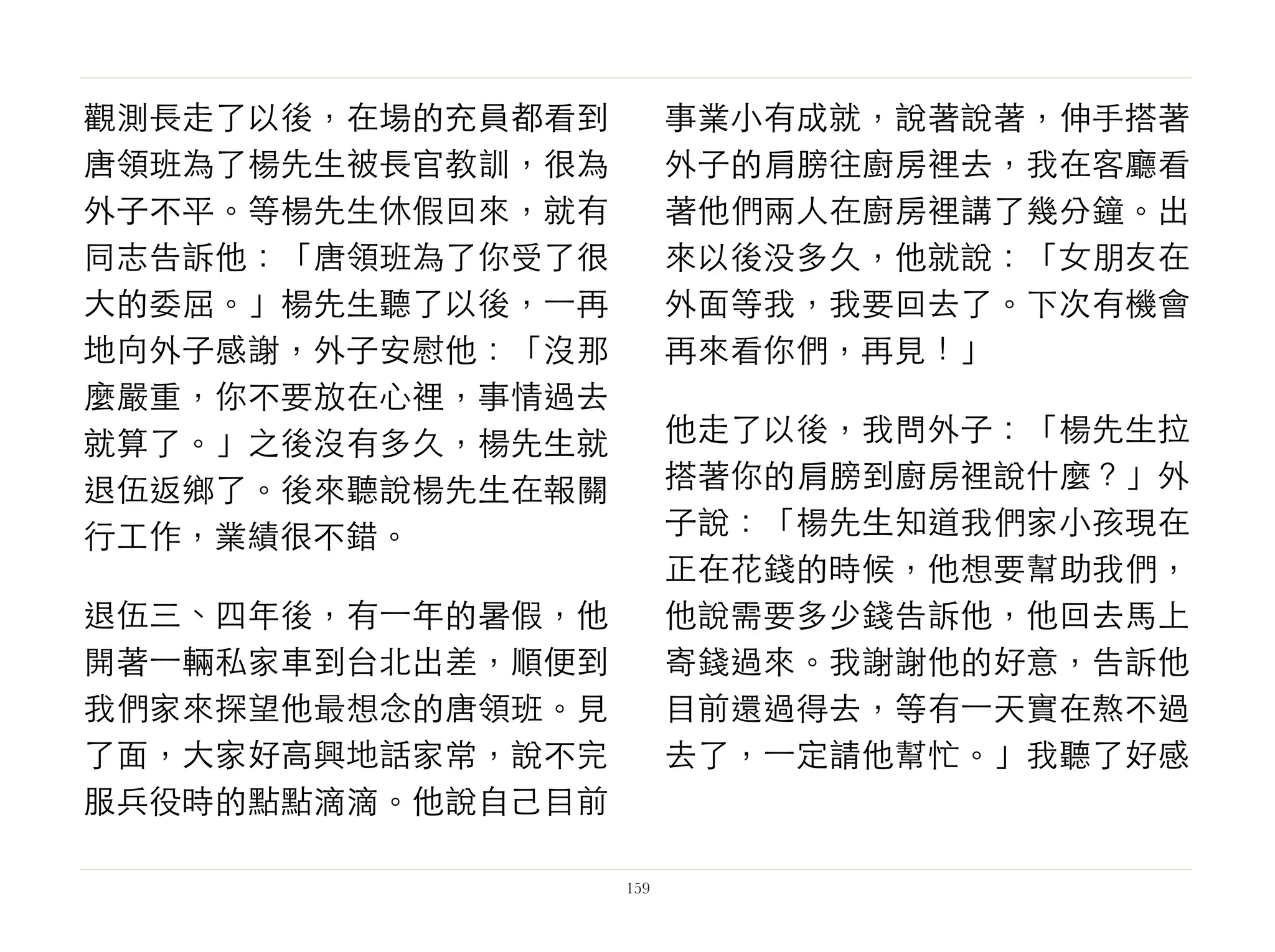 觀測長走了以後，在場的充員都看到
唐領班為了楊先生被長官教訓，很為
外子不平。等楊先生休假回來，就有
同志告訴他：「唐領班為了你受了很
大的委屈。」楊先生聽了以後，⼀一再
地向外子感謝，外子安慰他：「沒那
麼嚴重，你不要放在心裡，事情過去
就算了。」之後沒有多久，楊先生就
退伍返鄉了。後來聽說楊先生在報關
行工作，業績很不錯。
退伍三、四年後，有⼀一年的暑假，他
開著⼀一輛私家車到台北出差，順便到
我們家來探望他最想念的唐領班。見
了面，大家好高興地話家常，說不完
服兵役時的點點滴滴。他說自己目前
事業小有成就，說著說著，伸手搭著
外子的肩膀往廚房裡去，我在客廳看
著他們兩人在廚房裡講了幾分鐘。出
來以後没多久，他就說：「女朋友在
外面等我，我要回去了。下次有機會
再來看你們，再見！」
他走了以後，我問外子：「楊先生拉
搭著你的肩膀到廚房裡說什麼？」外
子說：「楊先生知道我們家小孩現在
正在花錢的時候，他想要幫助我們，
他說需要多少錢告訴他，他回去馬上
寄錢過來。我謝謝他的好意，告訴他
目前還過得去，等有⼀一天實在熬不過
去了，⼀一定請他幫忙。」我聽了好感
159
 