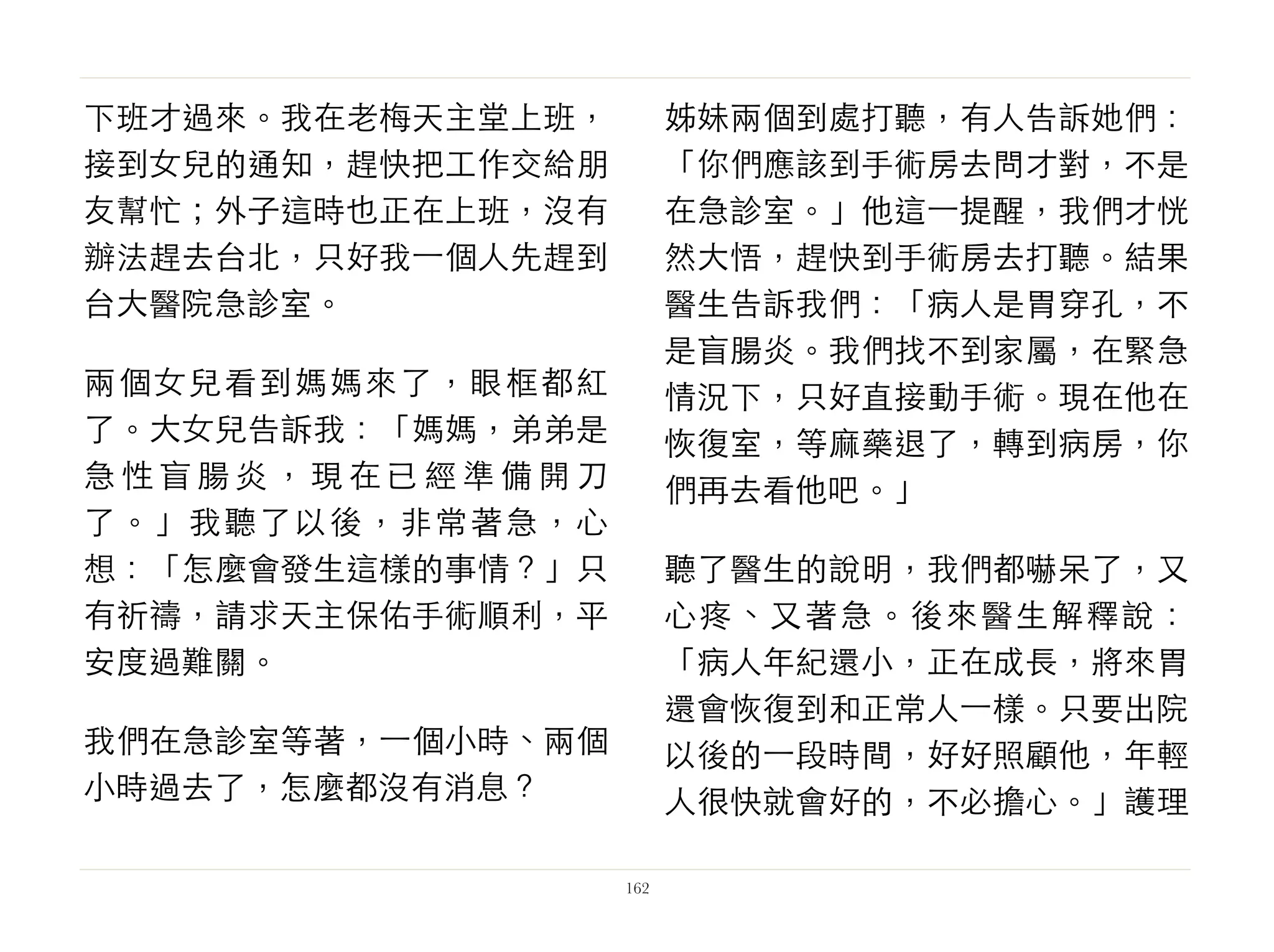 下班才過來。我在老梅天主堂上班，
接到女兒的通知，趕快把工作交給朋
友幫忙；外子這時也正在上班，沒有
辦法趕去台北，只好我⼀一個人先趕到
台大醫院急診室。
兩個女兒看到媽媽來了，眼框都紅
了。大女兒告訴我：「媽媽，弟弟是
急 性 盲 腸 炎 ， 現 在 已 經 準 備 開 刀
了。」我聽了以後，非常著急，心
想：「怎麼會發生這樣的事情？」只
有祈禱，請求天主保佑手術順利，平
安度過難關。
我們在急診室等著，⼀一個小時、兩個
小時過去了，怎麼都沒有消息？
姊妹兩個到處打聽，有人告訴她們：
「你們應該到手術房去問才對，不是
在急診室。」他這⼀一提醒，我們才恍
然大悟，趕快到手術房去打聽。結果
醫生告訴我們：「病人是胃穿孔，不
是盲腸炎。我們找不到家屬，在緊急
情況下，只好直接動手術。現在他在
恢復室，等麻藥退了，轉到病房，你
們再去看他吧。」
聽了醫生的說明，我們都嚇呆了，又
心疼、又著急。後來醫生解釋說：
「病人年紀還小，正在成長，將來胃
還會恢復到和正常人⼀一樣。只要出院
以後的⼀一段時間，好好照顧他，年輕
人很快就會好的，不必擔心。」護理
162
 