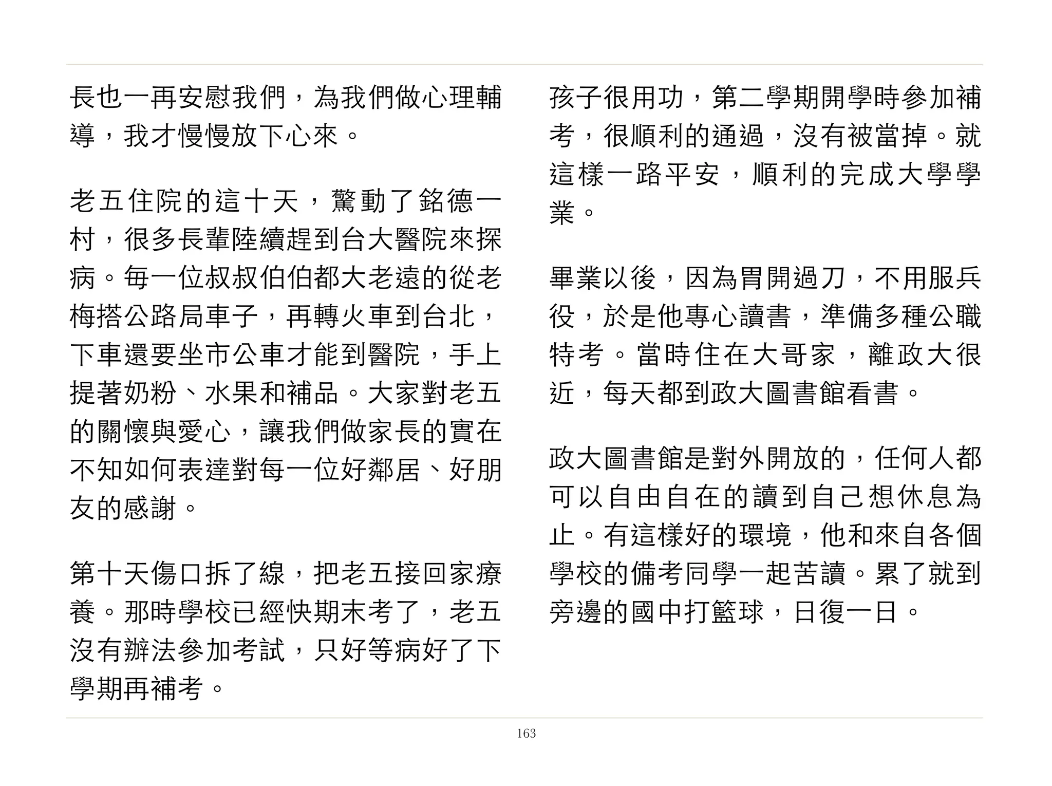 長也⼀一再安慰我們，為我們做心理輔
導，我才慢慢放下心來。
老五住院的這十天，驚動了銘德⼀一
村，很多長輩陸續趕到台大醫院來探
病。毎⼀一位叔叔伯伯都大老遠的從老
梅搭公路局車子，再轉火車到台北，
下車還要坐市公車才能到醫院，手上
提著奶粉、水果和補品。大家對老五
的關懷與愛心，讓我們做家長的實在
不知如何表達對每⼀一位好鄰居、好朋
友的感謝。
第十天傷口拆了線，把老五接回家療
養。那時學校已經快期末考了，老五
沒有辦法參加考試，只好等病好了下
學期再補考。
孩子很用功，第二學期開學時參加補
考，很順利的通過，沒有被當掉。就
這樣⼀一路平安，順利的完成大學學
業。
畢業以後，因為胃開過刀，不用服兵
役，於是他專心讀書，準備多種公職
特考。當時住在大哥家，離政大很
近，每天都到政大圖書館看書。
政大圖書館是對外開放的，任何人都
可以自由自在的讀到自己想休息為
止。有這樣好的環境，他和來自各個
學校的備考同學⼀一起苦讀。累了就到
旁邊的國中打籃球，日復⼀一日。
163
 