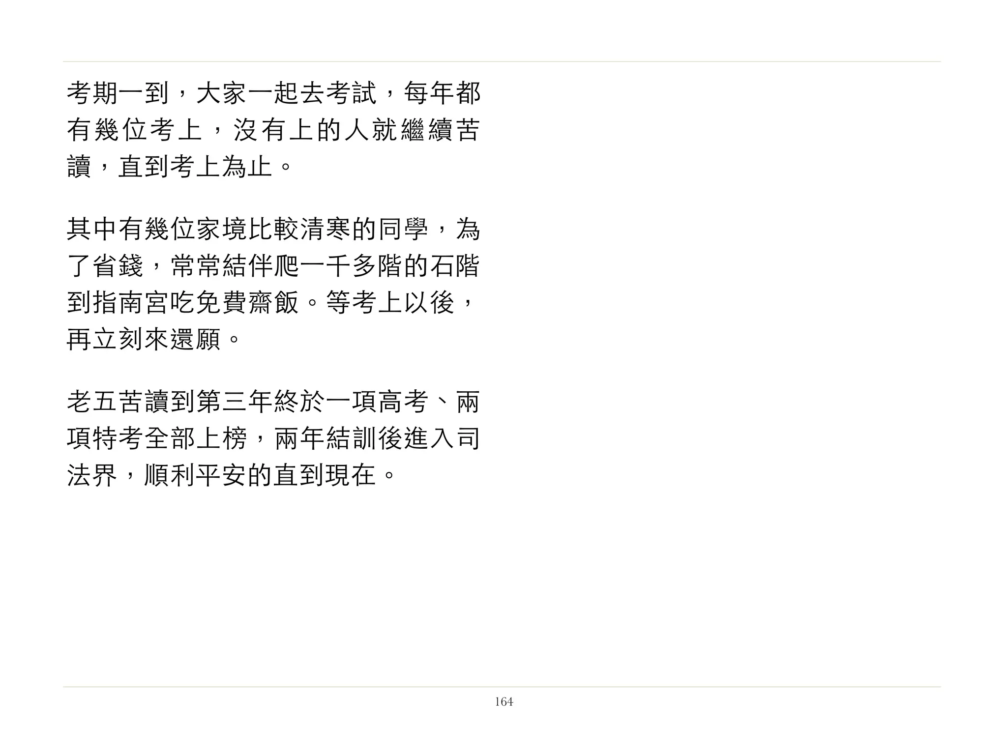 考期⼀一到，大家⼀一起去考試，每年都
有幾位考上，沒有上的人就繼續苦
讀，直到考上為止。
其中有幾位家境比較清寒的同學，為
了省錢，常常結伴爬⼀一千多階的石階
到指南宮吃免費齋飯。等考上以後，
再立刻來還願。
老五苦讀到第三年終於⼀一項高考、兩
項特考全部上榜，兩年結訓後進入司
法界，順利平安的直到現在。
164
 