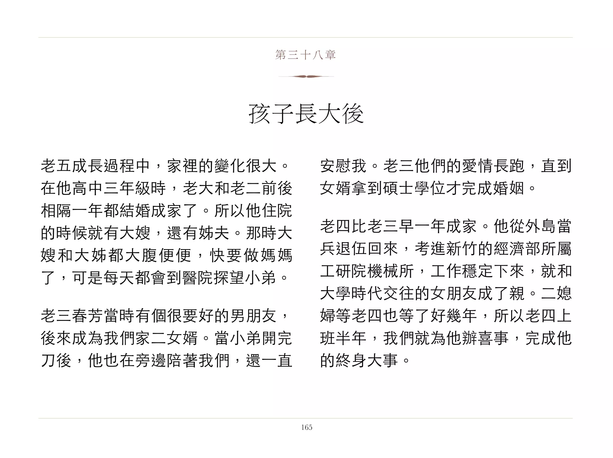 老五成長過程中，家裡的變化很大。
在他高中三年級時，老大和老二前後
相隔⼀一年都結婚成家了。所以他住院
的時候就有大嫂，還有姊夫。那時大
嫂和大姊都大腹便便，快要做媽媽
了，可是每天都會到醫院探望小弟。
老三春芳當時有個很要好的男朋友，
後來成為我們家二女婿。當小弟開完
刀後，他也在旁邊陪著我們，還⼀一直
安慰我。老三他們的愛情長跑，直到
女婿拿到碩士學位才完成婚姻。
老四比老三早⼀一年成家。他從外島當
兵退伍回來，考進新竹的經濟部所屬
工研院機械所，工作穩定下來，就和
大學時代交往的女朋友成了親。二媳
婦等老四也等了好幾年，所以老四上
班半年，我們就為他辦喜事，完成他
的終身大事。
165
第三十八章
孩子長大後
 