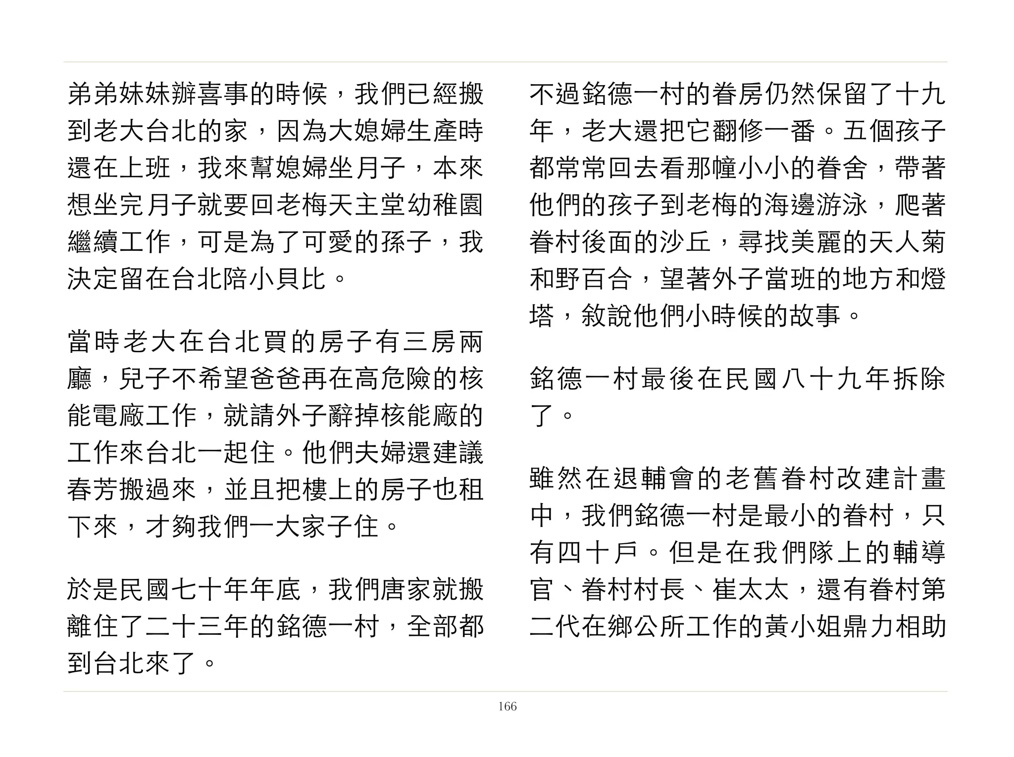 弟弟妹妹辦喜事的時候，我們已經搬
到老大台北的家，因為大媳婦生產時
還在上班，我來幫媳婦坐月子，本來
想坐完月子就要回老梅天主堂幼稚園
繼續工作，可是為了可愛的孫子，我
決定留在台北陪小貝比。
當時老大在台北買的房子有三房兩
廳，兒子不希望爸爸再在高危險的核
能電廠工作，就請外子辭掉核能廠的
工作來台北⼀一起住。他們夫婦還建議
春芳搬過來，並且把樓上的房子也租
下來，才夠我們⼀一大家子住。
於是民國七十年年底，我們唐家就搬
離住了二十三年的銘德⼀一村，全部都
到台北來了。
不過銘德⼀一村的眷房仍然保留了十九
年，老大還把它翻修⼀一番。五個孩子
都常常回去看那幢小小的眷舍，帶著
他們的孩子到老梅的海邊游泳，爬著
眷村後面的沙丘，尋找美麗的天人菊
和野百合，望著外子當班的地方和燈
塔，敘說他們小時候的故事。
銘德⼀一村最後在民國八十九年拆除
了。
雖然在退輔會的老舊眷村改建計畫
中，我們銘德⼀一村是最小的眷村，只
有四十戶。但是在我們隊上的輔導
官、眷村村長、崔太太，還有眷村第
二代在鄉公所工作的黃小姐鼎力相助
166
 