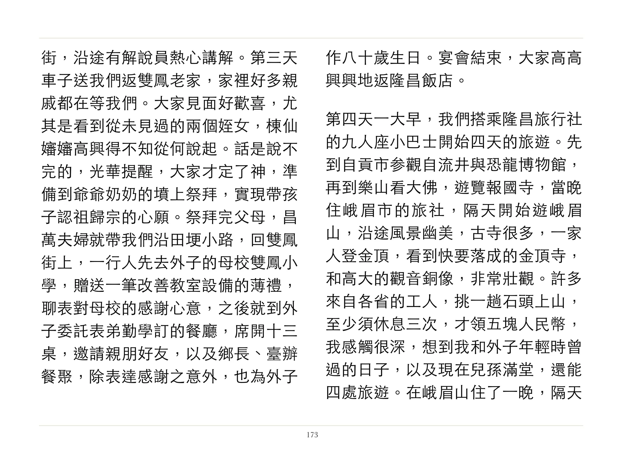 街，沿途有解說員熱心講解。第三天
車子送我們返雙鳳老家，家裡好多親
戚都在等我們。大家見面好歡喜，尤
其是看到從未見過的兩個姪女，棟仙
嬸嬸高興得不知從何說起。話是說不
完的，光華提醒，大家才定了神，準
備到爺爺奶奶的墳上祭拜，實現帶孩
子認祖歸宗的心願。祭拜完父母，昌
萬夫婦就帶我們沿田埂小路，回雙鳳
街上，⼀一行人先去外子的母校雙鳳小
學，贈送⼀一筆改善教室設備的薄禮，
聊表對母校的感謝心意，之後就到外
子委託表弟勤學訂的餐廳，席開十三
桌，邀請親朋好友，以及鄉長、臺辦
餐聚，除表達感謝之意外，也為外子
作八十歲生日。宴會結束，大家高高
興興地返隆昌飯店。
第四天⼀一大早，我們搭乘隆昌旅行社
的九人座小巴士開始四天的旅遊。先
到自貢市参觀自流井與恐龍博物館，
再到樂山看大佛，遊覽報國寺，當晚
住峨眉市的旅社，隔天開始遊峨眉
山，沿途風景幽美，古寺很多，⼀一家
人登金頂，看到快要落成的金頂寺，
和高大的觀音銅像，非常壯觀。許多
來自各省的工人，挑⼀一趟石頭上山，
至少須休息三次，才領五塊人民幣，
我感觸很深，想到我和外子年輕時曾
過的日子，以及現在兒孫滿堂，還能
四處旅遊。在峨眉山住了⼀一晚，隔天
173
 