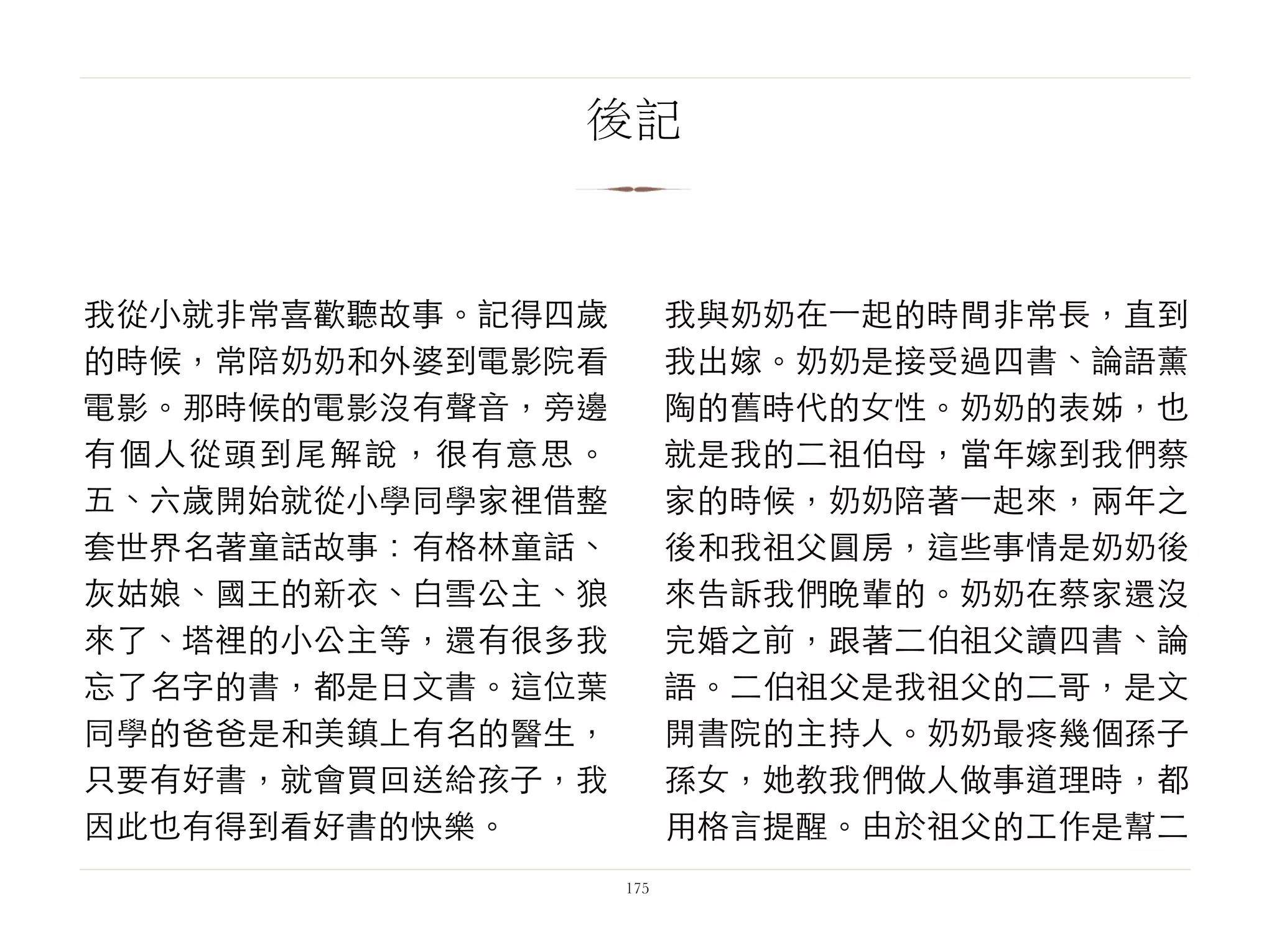 我從小就非常喜歡聽故事。記得四歲
的時候，常陪奶奶和外婆到電影院看
電影。那時候的電影沒有聲音，旁邊
有個人從頭到尾解說，很有意思。
五、六歲開始就從小學同學家裡借整
套世界名著童話故事：有格林童話、
灰姑娘、國王的新衣、白雪公主、狼
來了、塔裡的小公主等，還有很多我
忘了名字的書，都是日文書。這位葉
同學的爸爸是和美鎮上有名的醫生，
只要有好書，就會買回送給孩子，我
因此也有得到看好書的快樂。
我與奶奶在⼀一起的時間非常長，直到
我出嫁。奶奶是接受過四書、論語薰
陶的舊時代的女性。奶奶的表姊，也
就是我的二祖伯母，當年嫁到我們蔡
家的時候，奶奶陪著⼀一起來，兩年之
後和我祖父圓房，這些事情是奶奶後
來告訴我們晚輩的。奶奶在蔡家還沒
完婚之前，跟著二伯祖父讀四書、論
語。二伯祖父是我祖父的二哥，是文
開書院的主持人。奶奶最疼幾個孫子
孫女，她教我們做人做事道理時，都
用格言提醒。由於祖父的工作是幫二
175
後記
 