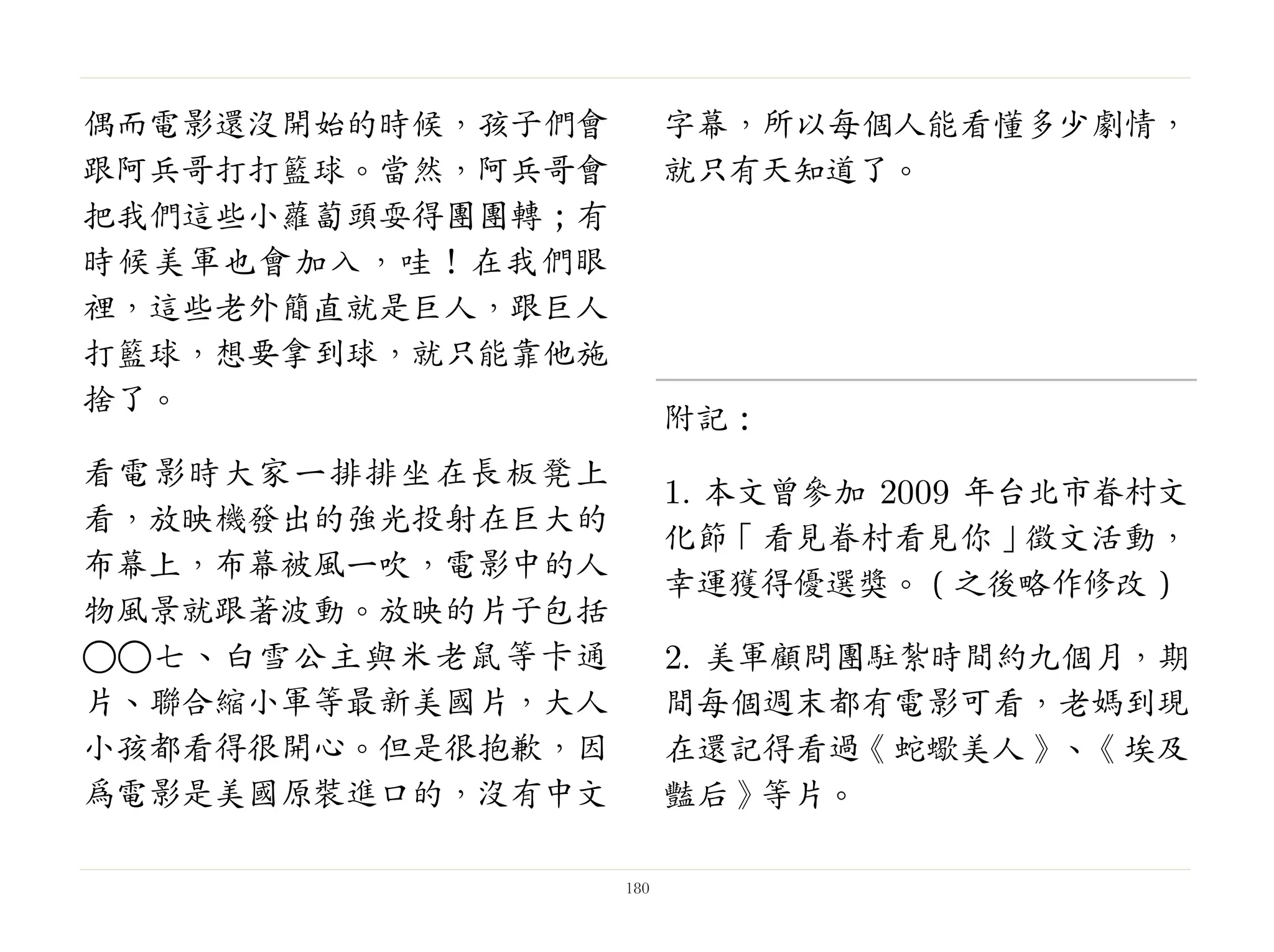 偶而電影還沒開始的時候，孩子們會
跟阿兵哥打打籃球。當然，阿兵哥會
把我們這些小蘿蔔頭耍得團團轉；有
時候美軍也會加入，哇！在我們眼
裡，這些老外簡直就是巨人，跟巨人
打籃球，想要拿到球，就只能靠他施
捨了。
看電影時大家一排排坐在長板凳上
看，放映機發出的強光投射在巨大的
布幕上，布幕被風一吹，電影中的人
物風景就跟著波動。放映的片子包括
○○七、白雪公主與米老鼠等卡通
片、聯合縮小軍等最新美國片，大人
小孩都看得很開心。但是很抱歉，因
為電影是美國原裝進口的，沒有中文
字幕，所以每個人能看懂多少劇情，
就只有天知道了。
 
附記：
1. 本文曾參加 2009 年台北市眷村文
化節「看見眷村看見你」徵文活動，
幸運獲得優選獎。（之後略作修改）
2. 美軍顧問團駐紮時間約九個月，期
間每個週末都有電影可看，老媽到現
在還記得看過《蛇蠍美人》、《埃及
豔后》等片。
180
 