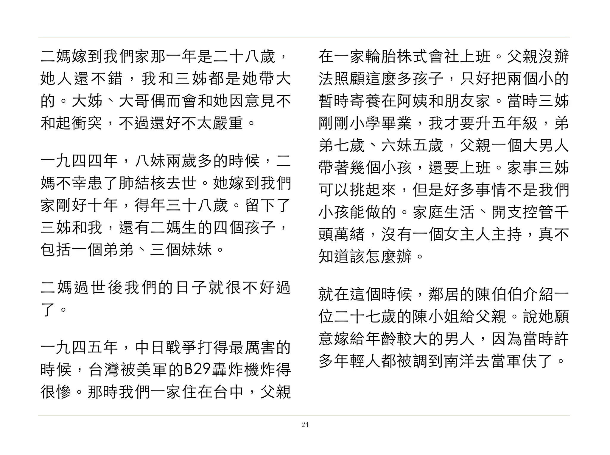 二媽嫁到我們家那⼀一年是二十八歲，
她人還不錯，我和三姊都是她帶大
的。大姊、大哥偶而會和她因意見不
和起衝突，不過還好不太嚴重。
⼀一九四四年，八妹兩歲多的時候，二
媽不幸患了肺結核去世。她嫁到我們
家剛好十年，得年三十八歲。留下了
三姊和我，還有二媽生的四個孩子，
包括⼀一個弟弟、三個妹妹。
二媽過世後我們的日子就很不好過
了。
⼀一九四五年，中日戰爭打得最厲害的
時候，台灣被美軍的B29轟炸機炸得
很慘。那時我們⼀一家住在台中，父親
在⼀一家輪胎株式會社上班。父親沒辦
法照顧這麼多孩子，只好把兩個小的
暫時寄養在阿姨和朋友家。當時三姊
剛剛小學畢業，我才要升五年級，弟
弟七歲、六妹五歲，父親⼀一個大男人
帶著幾個小孩，還要上班。家事三姊
可以挑起來，但是好多事情不是我們
小孩能做的。家庭生活、開支控管千
頭萬緒，沒有⼀一個女主人主持，真不
知道該怎麼辦。
就在這個時候，鄰居的陳伯伯介紹⼀一
位二十七歲的陳小姐給父親。說她願
意嫁給年齡較大的男人，因為當時許
多年輕人都被調到南洋去當軍伕了。
24
 