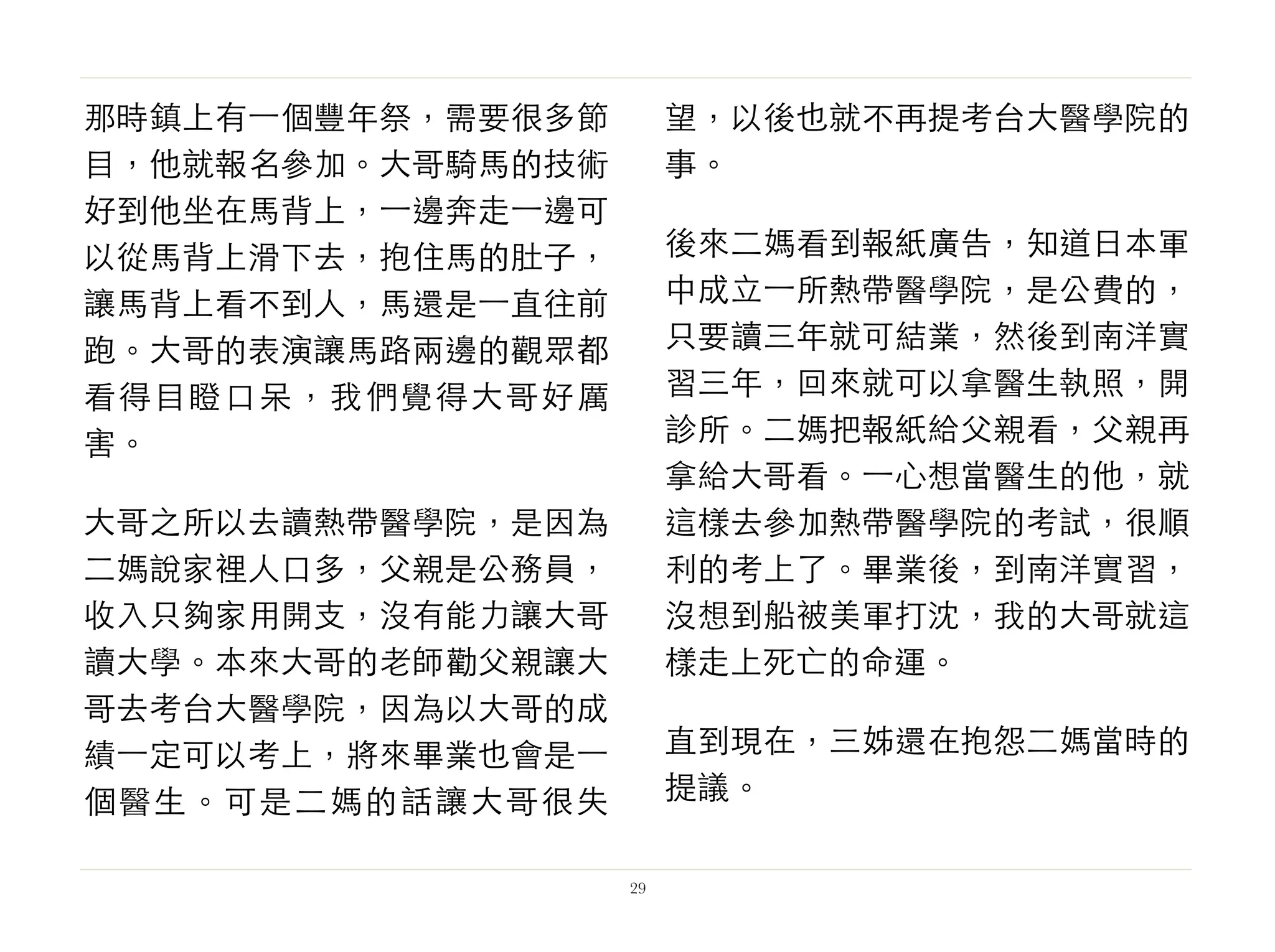 那時鎮上有⼀一個豐年祭，需要很多節
目，他就報名參加。大哥騎馬的技術
好到他坐在馬背上，⼀一邊奔走⼀一邊可
以從馬背上滑下去，抱住馬的肚子，
讓馬背上看不到人，馬還是⼀一直往前
跑。大哥的表演讓馬路兩邊的觀眾都
看得目瞪口呆，我們覺得大哥好厲
害。
大哥之所以去讀熱帶醫學院，是因為
二媽說家裡人口多，父親是公務員，
收入只夠家用開支，沒有能力讓大哥
讀大學。本來大哥的老師勸父親讓大
哥去考台大醫學院，因為以大哥的成
績⼀一定可以考上，將來畢業也會是⼀一
個醫生。可是二媽的話讓大哥很失
望，以後也就不再提考台大醫學院的
事。
後來二媽看到報紙廣告，知道日本軍
中成立⼀一所熱帶醫學院，是公費的，
只要讀三年就可結業，然後到南洋實
習三年，回來就可以拿醫生執照，開
診所。二媽把報紙給父親看，父親再
拿給大哥看。⼀一心想當醫生的他，就
這樣去參加熱帶醫學院的考試，很順
利的考上了。畢業後，到南洋實習，
沒想到船被美軍打沈，我的大哥就這
樣走上死亡的命運。
直到現在，三姊還在抱怨二媽當時的
提議。
29
 
