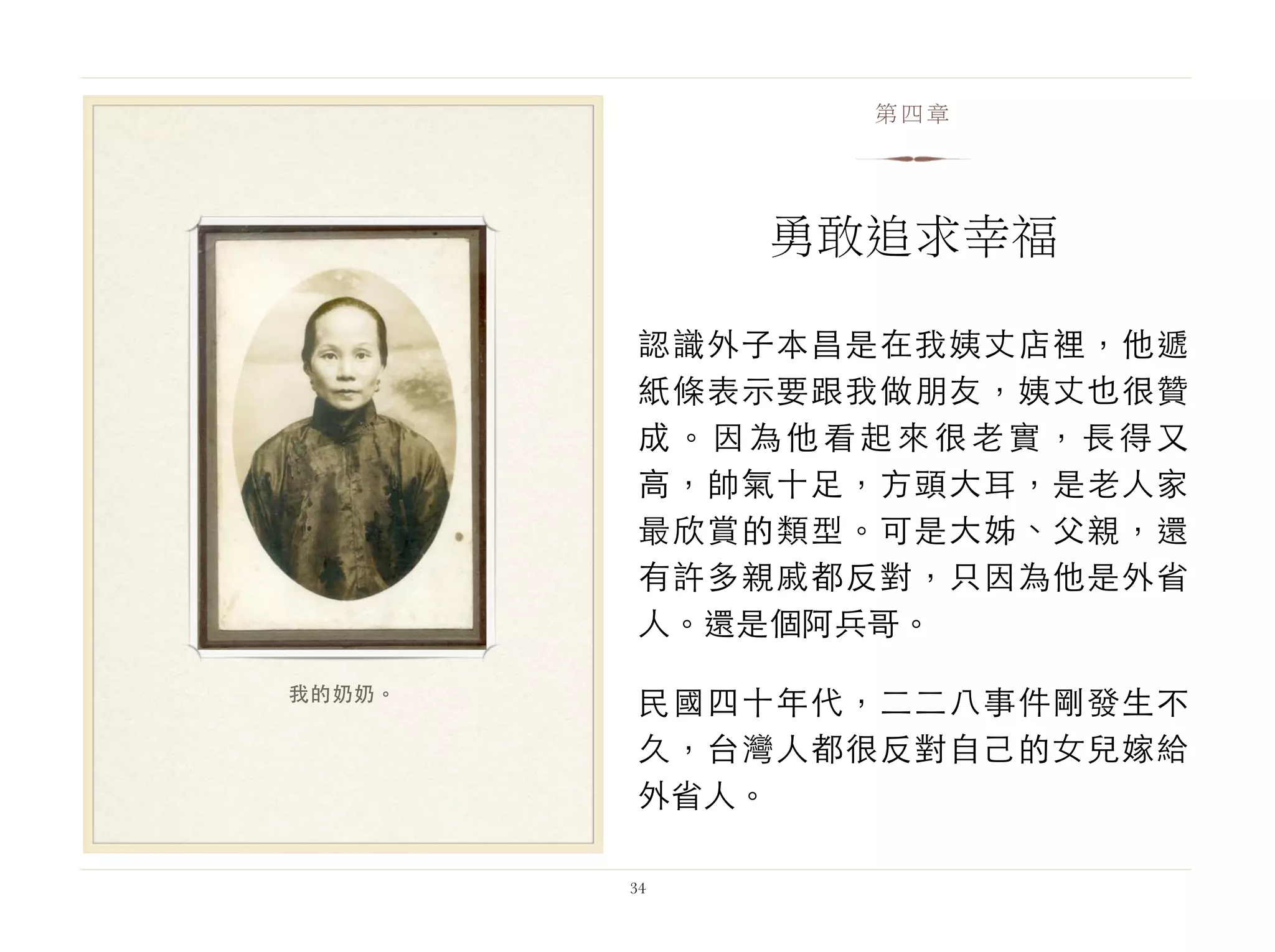 認識外子本昌是在我姨丈店裡，他遞
紙條表示要跟我做朋友，姨丈也很贊
成。因為他看起來很老實，長得又
高，帥氣十足，方頭大耳，是老人家
最欣賞的類型。可是大姊、父親，還
有許多親戚都反對，只因為他是外省
人。還是個阿兵哥。
民國四十年代，二二八事件剛發生不
久，台灣人都很反對自己的女兒嫁給
外省人。
34
第四章
勇敢追求幸福
我的奶奶。
 