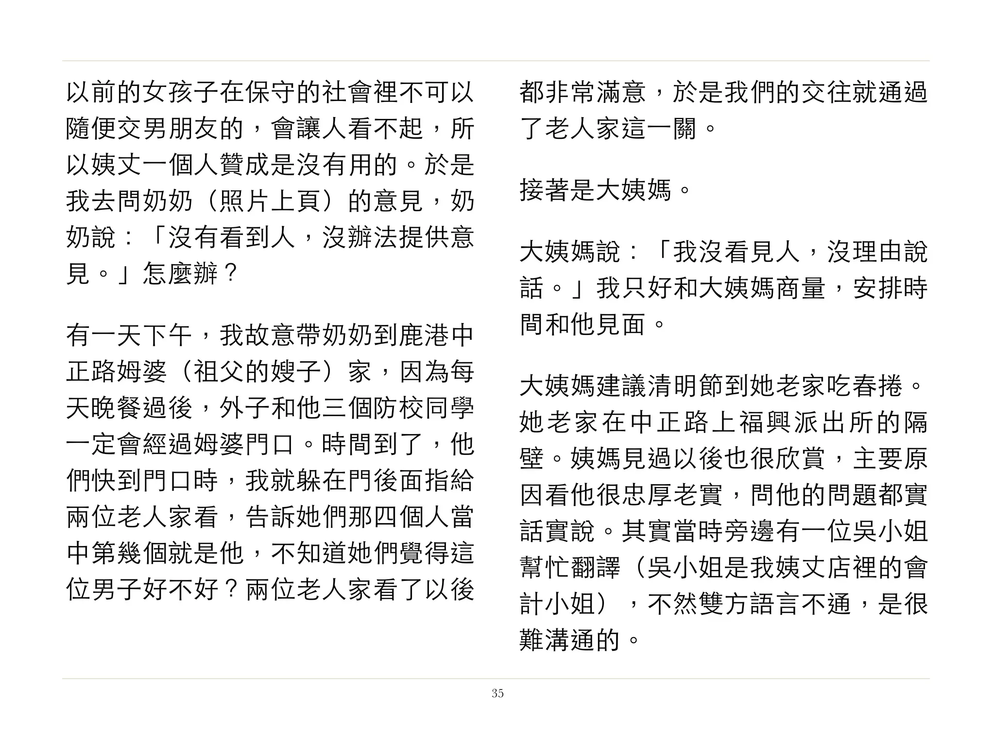 以前的女孩子在保守的社會裡不可以
隨便交男朋友的，會讓人看不起，所
以姨丈⼀一個人贊成是沒有用的。於是
我去問奶奶（照片上頁）的意見，奶
奶說：「沒有看到人，沒辦法提供意
見。」怎麼辦？
有⼀一天下午，我故意帶奶奶到鹿港中
正路姆婆（祖父的嫂子）家，因為每
天晚餐過後，外子和他三個防校同學
⼀一定會經過姆婆門口。時間到了，他
們快到門口時，我就躲在門後面指給
兩位老人家看，告訴她們那四個人當
中第幾個就是他，不知道她們覺得這
位男子好不好？兩位老人家看了以後
都非常滿意，於是我們的交往就通過
了老人家這⼀一關。
接著是大姨媽。
大姨媽說：「我沒看見人，沒理由說
話。」我只好和大姨媽商量，安排時
間和他見面。
大姨媽建議清明節到她老家吃春捲。
她老家在中正路上福興派出所的隔
壁。姨媽見過以後也很欣賞，主要原
因看他很忠厚老實，問他的問題都實
話實說。其實當時旁邊有⼀一位吳小姐
幫忙翻譯（吳小姐是我姨丈店裡的會
計小姐），不然雙方語言不通，是很
難溝通的。
35
 