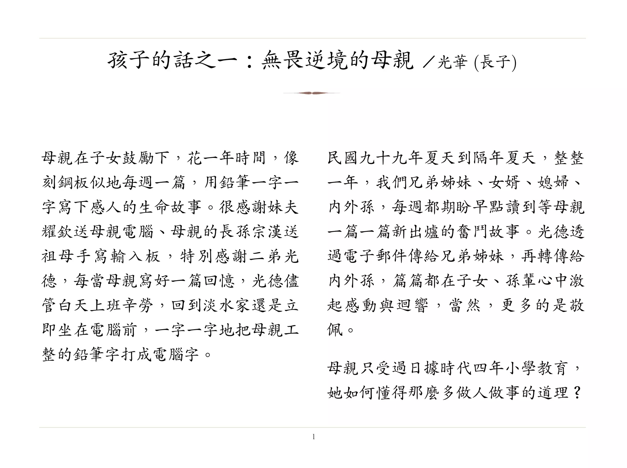 母親在子女鼓勵下，花一年時間，像
刻鋼板似地每週一篇，用鉛筆一字一
字寫下感人的生命故事。很感謝妹夫
耀欽送母親電腦、母親的長孫宗漢送
祖母手寫輸入板，特別感謝二弟光
德，每當母親寫好一篇回憶，光德儘
管白天上班辛勞，回到淡水家還是立
即坐在電腦前，一字一字地把母親工
整的鉛筆字打成電腦字。
民國九十九年夏天到隔年夏天，整整
一年，我們兄弟姊妹、女婿、媳婦、
內外孫，每週都期盼早點讀到等母親
一篇一篇新出爐的奮鬥故事。光德透
過電子郵件傳給兄弟姊妹，再轉傳給
內外孫，篇篇都在子女、孫輩心中激
起感動與迴響，當然，更多的是敬
佩。
母親只受過日據時代四年小學教育，
她如何懂得那麼多做人做事的道理？
1
孩子的話之一：無畏逆境的母親 ／光華 (長子)
 