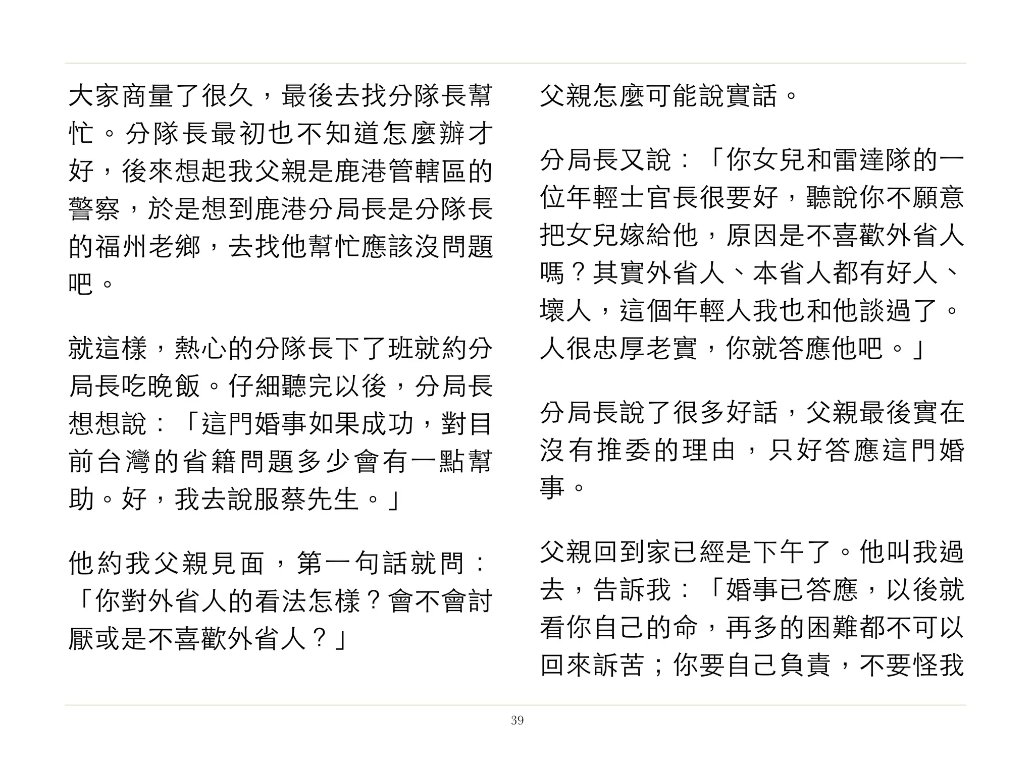 大家商量了很久，最後去找分隊長幫
忙。分隊長最初也不知道怎麼辦才
好，後來想起我父親是鹿港管轄區的
警察，於是想到鹿港分局長是分隊長
的福州老鄉，去找他幫忙應該沒問題
吧。
就這樣，熱心的分隊長下了班就約分
局長吃晚飯。仔細聽完以後，分局長
想想說：「這門婚事如果成功，對目
前台灣的省籍問題多少會有⼀一點幫
助。好，我去說服蔡先生。」
他約我父親見面，第⼀一句話就問：
「你對外省人的看法怎樣？會不會討
厭或是不喜歡外省人？」
父親怎麼可能說實話。
分局長又說：「你女兒和雷達隊的⼀一
位年輕士官長很要好，聽說你不願意
把女兒嫁給他，原因是不喜歡外省人
嗎？其實外省人、本省人都有好人、
壞人，這個年輕人我也和他談過了。
人很忠厚老實，你就答應他吧。」
分局長說了很多好話，父親最後實在
沒有推委的理由，只好答應這門婚
事。
父親回到家已經是下午了。他叫我過
去，告訴我：「婚事已答應，以後就
看你自己的命，再多的困難都不可以
回來訴苦；你要自己負責，不要怪我
39
 
