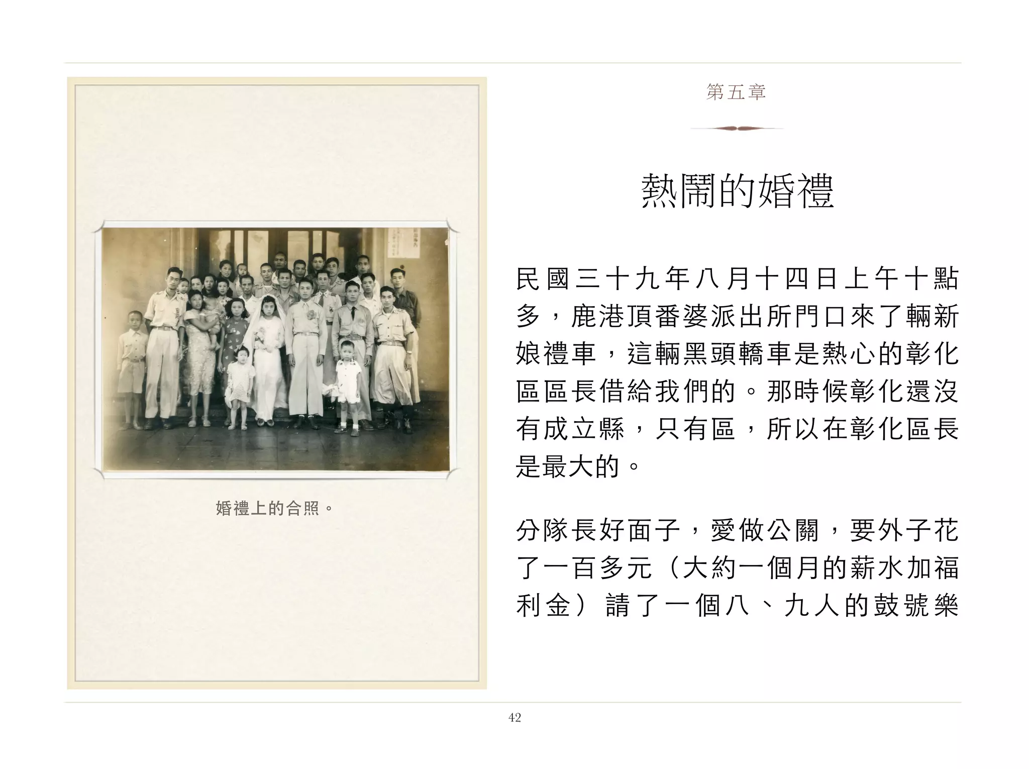 民國三十九年八月十四日上午十點
多，鹿港頂番婆派出所門口來了輛新
娘禮車，這輛黑頭轎車是熱心的彰化
區區長借給我們的。那時候彰化還沒
有成立縣，只有區，所以在彰化區長
是最大的。
分隊長好面子，愛做公關，要外子花
了⼀一百多元（大約⼀一個月的薪水加福
利金）請了⼀一個八、九人的鼓號樂
42
第五章
熱鬧的婚禮
婚禮上的合照。
 