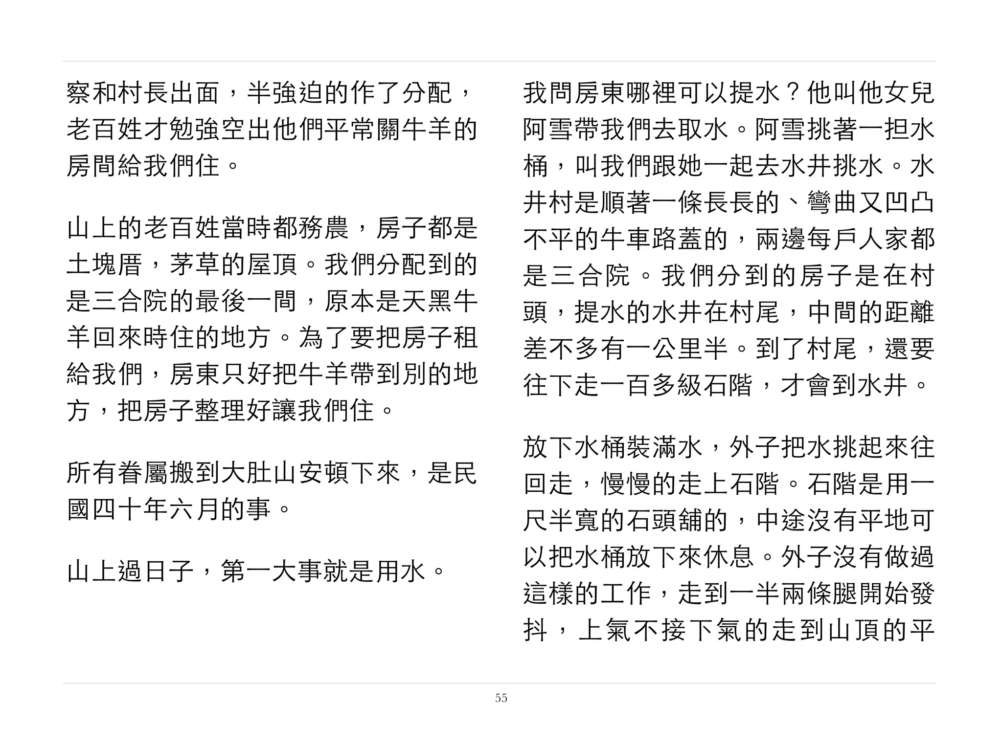 察和村長出面，半強迫的作了分配，
老百姓才勉強空出他們平常關牛羊的
房間給我們住。
山上的老百姓當時都務農，房子都是
土塊厝，茅草的屋頂。我們分配到的
是三合院的最後⼀一間，原本是天黑牛
羊回來時住的地方。為了要把房子租
給我們，房東只好把牛羊帶到別的地
方，把房子整理好讓我們住。
所有眷屬搬到大肚山安頓下來，是民
國四十年六月的事。
山上過日子，第⼀一大事就是用水。
我問房東哪裡可以提水？他叫他女兒
阿雪帶我們去取水。阿雪挑著⼀一担水
桶，叫我們跟她⼀一起去水井挑水。水
井村是順著⼀一條長長的、彎曲又凹凸
不平的牛車路蓋的，兩邊每戶人家都
是三合院。我們分到的房子是在村
頭，提水的水井在村尾，中間的距離
差不多有⼀一公里半。到了村尾，還要
往下走⼀一百多級石階，才會到水井。
放下水桶裝滿水，外子把水挑起來往
回走，慢慢的走上石階。石階是用⼀一
尺半寬的石頭舖的，中途沒有平地可
以把水桶放下來休息。外子沒有做過
這樣的工作，走到⼀一半兩條腿開始發
抖，上氣不接下氣的走到山頂的平
55
 