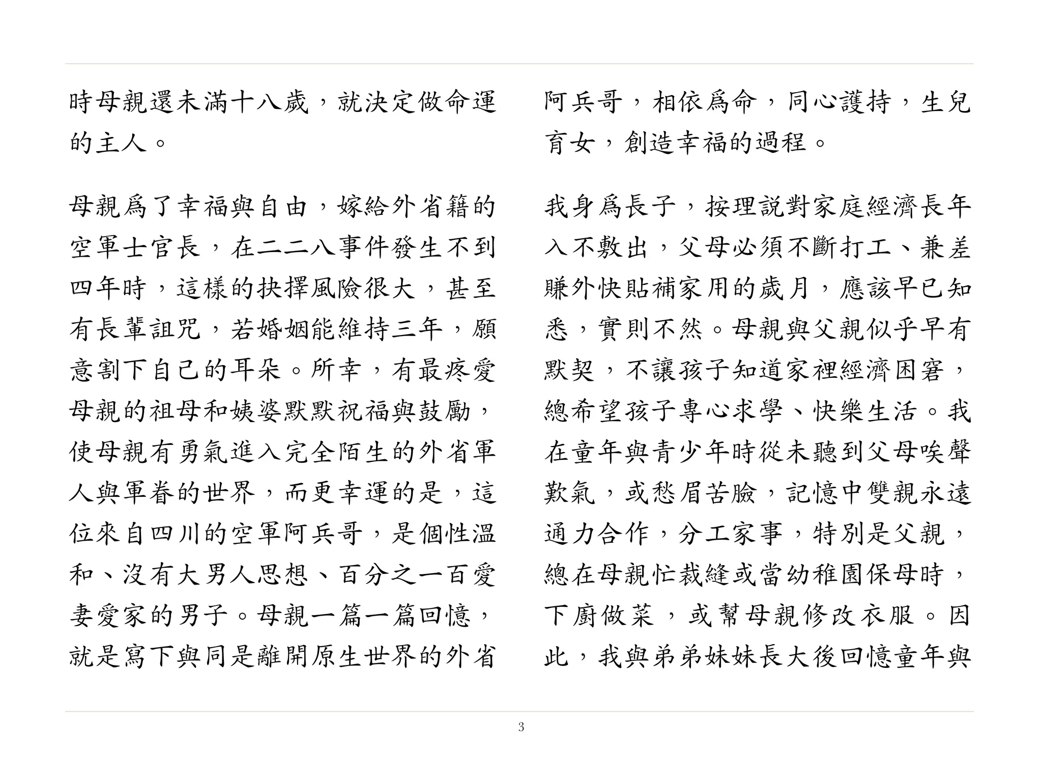 時母親還未滿十八歲，就決定做命運
的主人。
母親為了幸福與自由，嫁給外省籍的
空軍士官長，在二二八事件發生不到
四年時，這樣的抉擇風險很大，甚至
有長輩詛咒，若婚姻能維持三年，願
意割下自己的耳朵。所幸，有最疼愛
母親的祖母和姨婆默默祝福與鼓勵，
使母親有勇氣進入完全陌生的外省軍
人與軍眷的世界，而更幸運的是，這
位來自四川的空軍阿兵哥，是個性溫
和、沒有大男人思想、百分之一百愛
妻愛家的男子。母親一篇一篇回憶，
就是寫下與同是離開原生世界的外省
阿兵哥，相依為命，同心護持，生兒
育女，創造幸福的過程。
我身為長子，按理說對家庭經濟長年
入不敷出，父母必須不斷打工、兼差
賺外快貼補家用的歲月，應該早已知
悉，實則不然。母親與父親似乎早有
默契，不讓孩子知道家裡經濟困窘，
總希望孩子專心求學、快樂生活。我
在童年與青少年時從未聽到父母唉聲
歎氣，或愁眉苦臉，記憶中雙親永遠
通力合作，分工家事，特別是父親，
總在母親忙裁縫或當幼稚園保母時，
下廚做菜，或幫母親修改衣服。因
此，我與弟弟妹妹長大後回憶童年與
3
 