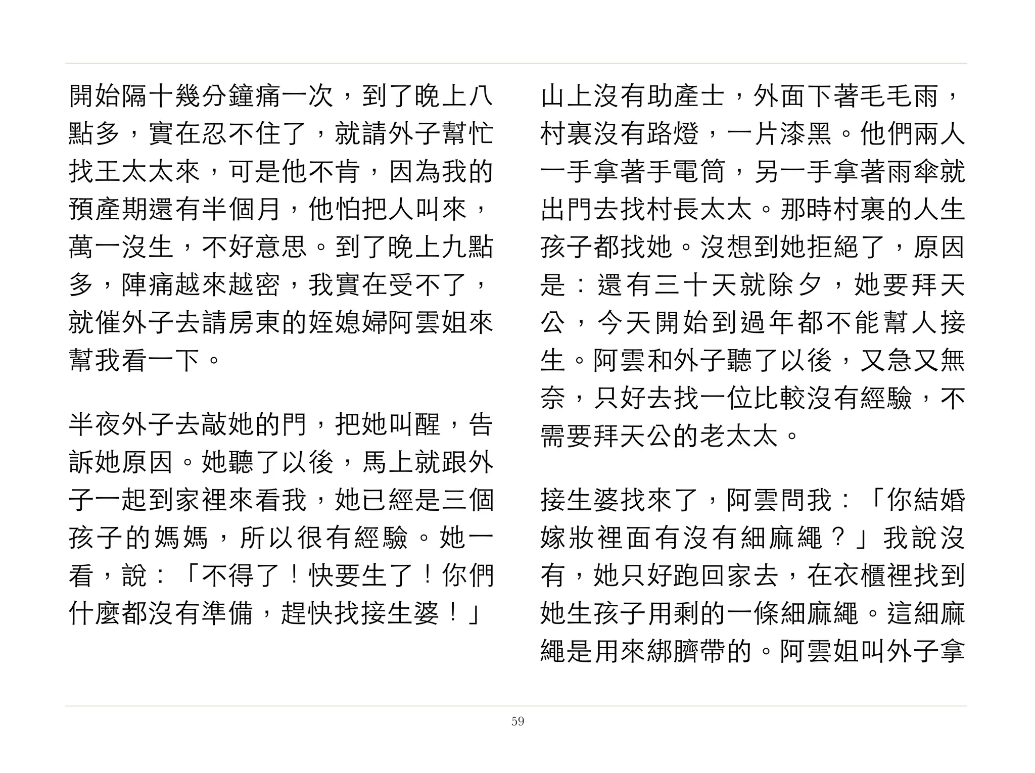 開始隔十幾分鐘痛⼀一次，到了晚上八
點多，實在忍不住了，就請外子幫忙
找王太太來，可是他不肯，因為我的
預產期還有半個月，他怕把人叫來，
萬⼀一沒生，不好意思。到了晚上九點
多，陣痛越來越密，我實在受不了，
就催外子去請房東的姪媳婦阿雲姐來
幫我看⼀一下。
半夜外子去敲她的門，把她叫醒，告
訴她原因。她聽了以後，馬上就跟外
子⼀一起到家裡來看我，她已經是三個
孩子的媽媽，所以很有經驗。她⼀一
看，說：「不得了！快要生了！你們
什麼都沒有準備，趕快找接生婆！」
山上沒有助產士，外面下著毛毛雨，
村裏沒有路燈，⼀一片漆黑。他們兩人
⼀一手拿著手電筒，另⼀一手拿著雨傘就
出門去找村長太太。那時村裏的人生
孩子都找她。沒想到她拒絕了，原因
是：還有三十天就除夕，她要拜天
公，今天開始到過年都不能幫人接
生。阿雲和外子聽了以後，又急又無
奈，只好去找⼀一位比較沒有經驗，不
需要拜天公的老太太。
接生婆找來了，阿雲問我：「你結婚
嫁妝裡面有沒有細麻繩？」我說沒
有，她只好跑回家去，在衣櫃裡找到
她生孩子用剩的⼀一條細麻繩。這細麻
繩是用來綁臍帶的。阿雲姐叫外子拿
59
 