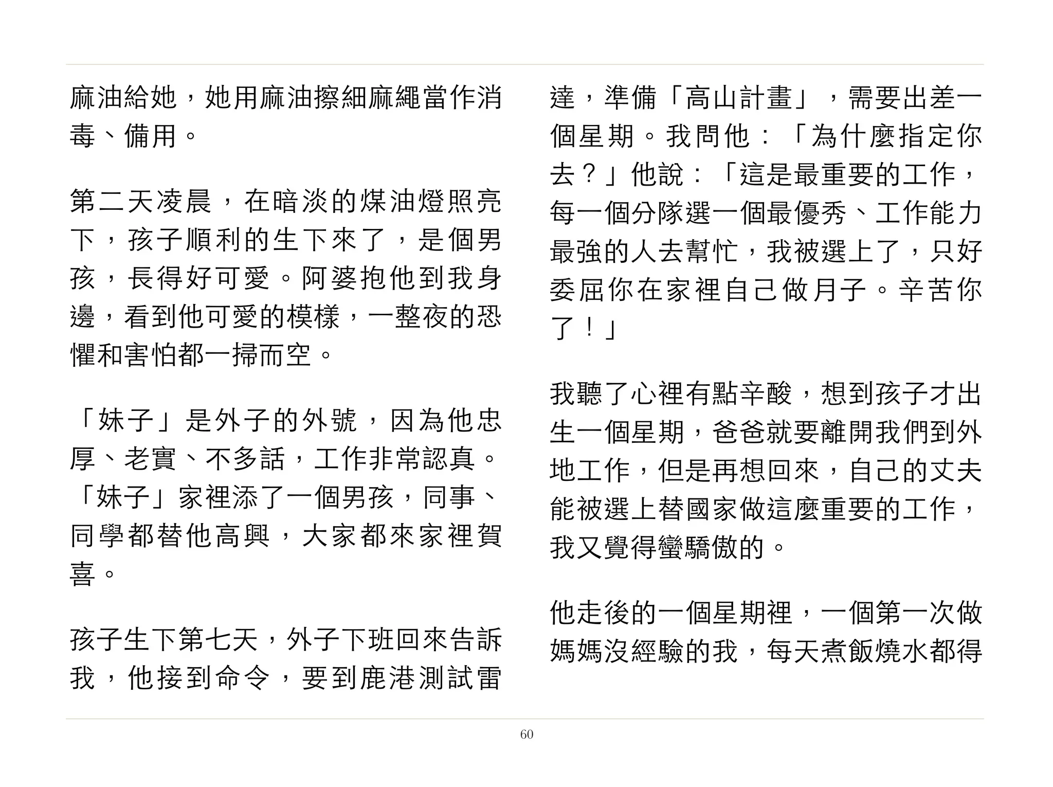 麻油給她，她用麻油擦細麻繩當作消
毒、備用。
第二天凌晨，在暗淡的煤油燈照亮
下，孩子順利的生下來了，是個男
孩，長得好可愛。阿婆抱他到我身
邊，看到他可愛的模樣，⼀一整夜的恐
懼和害怕都⼀一掃而空。
「妹子」是外子的外號，因為他忠
厚、老實、不多話，工作非常認真。
「妹子」家裡添了⼀一個男孩，同事、
同學都替他高興，大家都來家裡賀
喜。
孩子生下第七天，外子下班回來告訴
我，他接到命令，要到鹿港測試雷
達，準備「高山計畫」，需要出差⼀一
個星期。我問他：「為什麼指定你
去？」他說：「這是最重要的工作，
每⼀一個分隊選⼀一個最優秀、工作能力
最強的人去幫忙，我被選上了，只好
委屈你在家裡自己做月子。辛苦你
了！」
我聽了心裡有點辛酸，想到孩子才出
生⼀一個星期，爸爸就要離開我們到外
地工作，但是再想回來，自己的丈夫
能被選上替國家做這麼重要的工作，
我又覺得蠻驕傲的。
他走後的⼀一個星期裡，⼀一個第⼀一次做
媽媽沒經驗的我，每天煮飯燒水都得
60
 