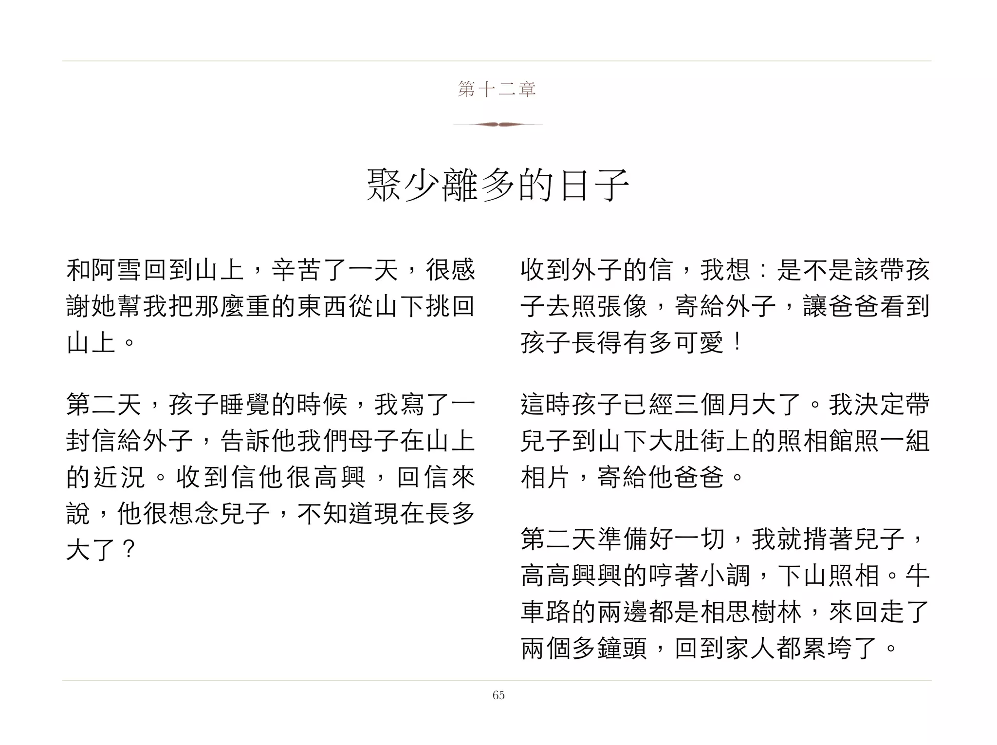 和阿雪回到山上，辛苦了⼀一天，很感
謝她幫我把那麼重的東西從山下挑回
山上。
第二天，孩子睡覺的時候，我寫了⼀一
封信給外子，告訴他我們母子在山上
的近況。收到信他很高興，回信來
說，他很想念兒子，不知道現在長多
大了？
收到外子的信，我想：是不是該帶孩
子去照張像，寄給外子，讓爸爸看到
孩子長得有多可愛！
這時孩子已經三個月大了。我決定帶
兒子到山下大肚街上的照相館照⼀一組
相片，寄給他爸爸。
第二天準備好⼀一切，我就揹著兒子，
高高興興的哼著小調，下山照相。牛
車路的兩邊都是相思樹林，來回走了
兩個多鐘頭，回到家人都累垮了。
65
第十二章
聚少離多的日子
 