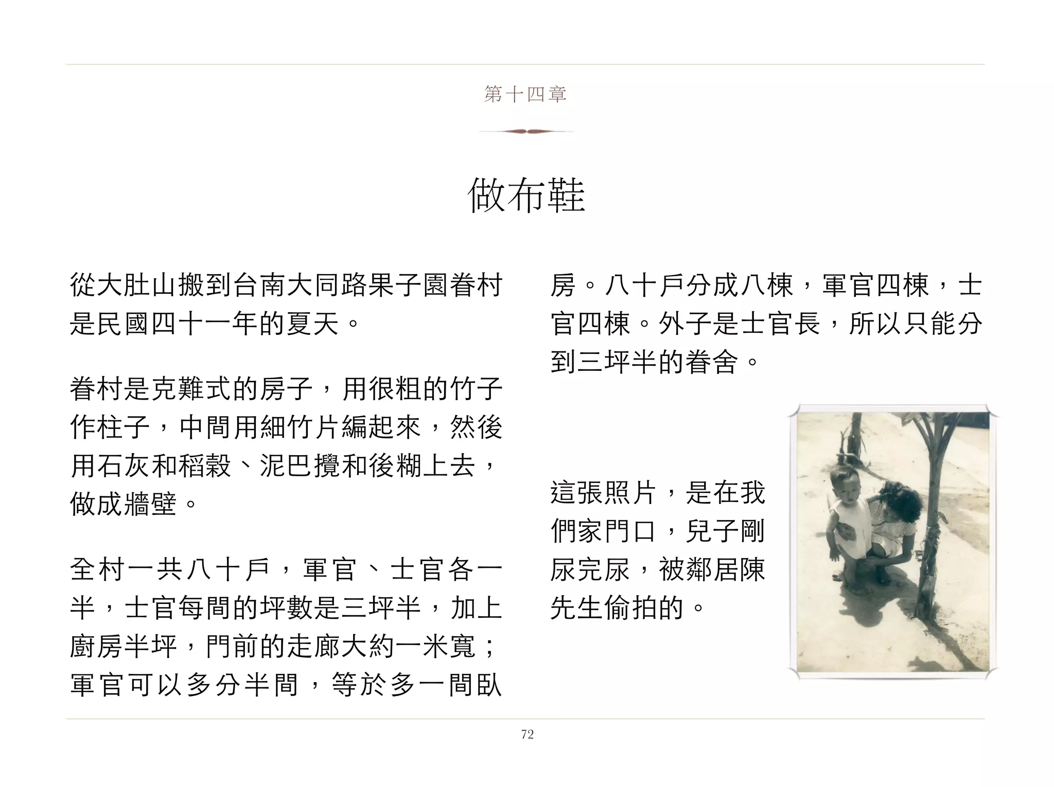 從大肚山搬到台南大同路果子園眷村
是民國四十⼀一年的夏天。
眷村是克難式的房子，用很粗的竹子
作柱子，中間用細竹片編起來，然後
用石灰和稻榖、泥巴攪和後糊上去，
做成牆壁。
全村⼀一共八十戶，軍官、士官各⼀一
半，士官每間的坪數是三坪半，加上
廚房半坪，門前的走廊大約⼀一米寬；
軍官可以多分半間，等於多⼀一間臥
房。八十戶分成八棟，軍官四棟，士
官四棟。外子是士官長，所以只能分
到三坪半的眷舍。
這張照片，是在我
們家門口，兒子剛
尿完尿，被鄰居陳
先生偷拍的。
72
第十四章
做布鞋
 