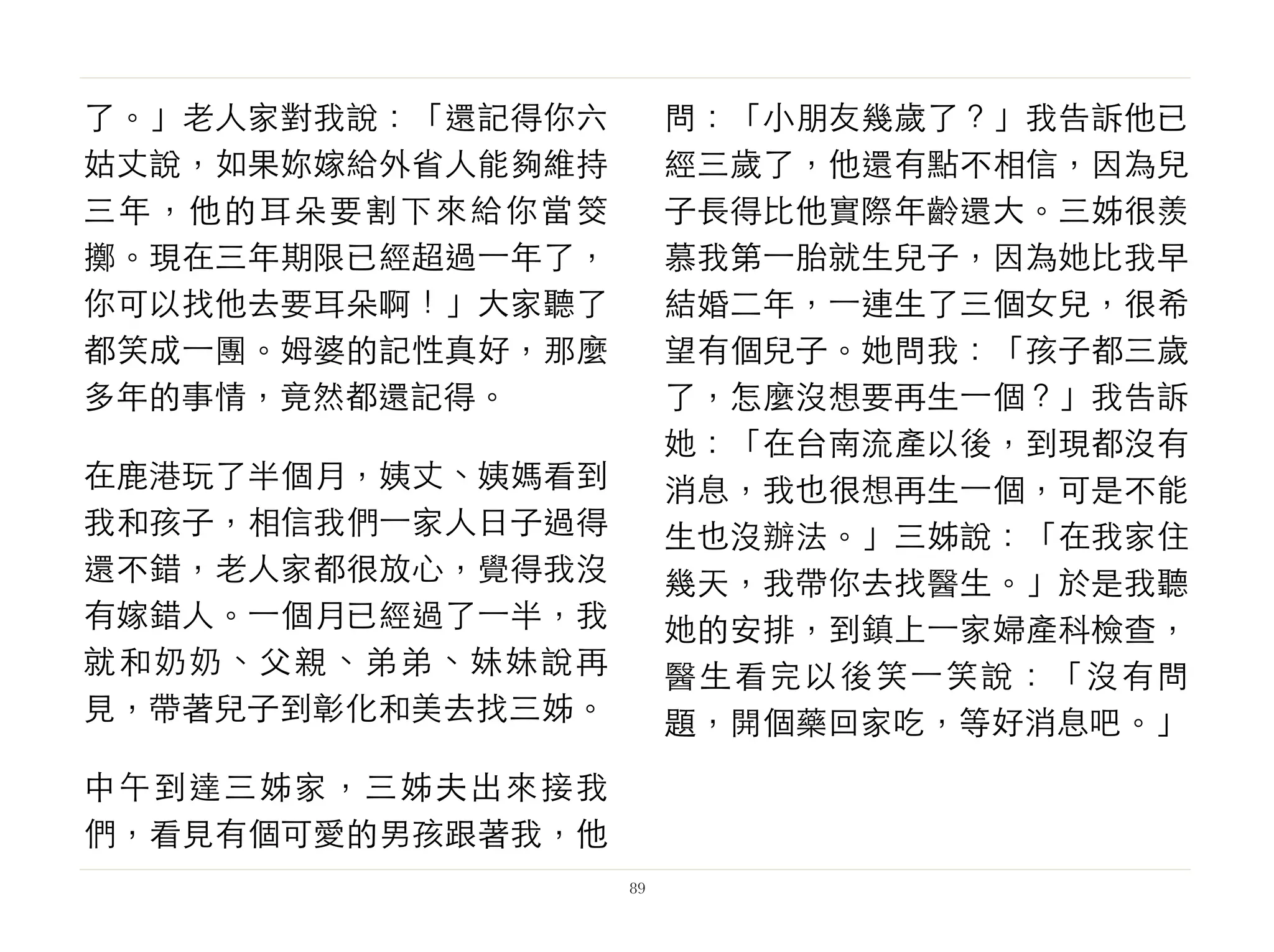 了。」老人家對我說：「還記得你六
姑丈說，如果妳嫁給外省人能夠維持
三年，他的耳朵要割下來給你當筊
擲。現在三年期限已經超過⼀一年了，
你可以找他去要耳朵啊！」大家聽了
都笑成⼀一團。姆婆的記性真好，那麼
多年的事情，竟然都還記得。
在鹿港玩了半個月，姨丈、姨媽看到
我和孩子，相信我們⼀一家人日子過得
還不錯，老人家都很放心，覺得我沒
有嫁錯人。⼀一個月已經過了⼀一半，我
就和奶奶、父親、弟弟、妹妹說再
見，帶著兒子到彰化和美去找三姊。
中午到達三姊家，三姊夫出來接我
們，看見有個可愛的男孩跟著我，他
問：「小朋友幾歲了？」我告訴他已
經三歲了，他還有點不相信，因為兒
子長得比他實際年齡還大。三姊很羨
慕我第⼀一胎就生兒子，因為她比我早
結婚二年，⼀一連生了三個女兒，很希
望有個兒子。她問我：「孩子都三歲
了，怎麼沒想要再生⼀一個？」我告訴
她：「在台南流產以後，到現都沒有
消息，我也很想再生⼀一個，可是不能
生也沒辦法。」三姊說：「在我家住
幾天，我帶你去找醫生。」於是我聽
她的安排，到鎮上⼀一家婦產科檢查，
醫生看完以後笑⼀一笑說：「沒有問
題，開個藥回家吃，等好消息吧。」
89
 