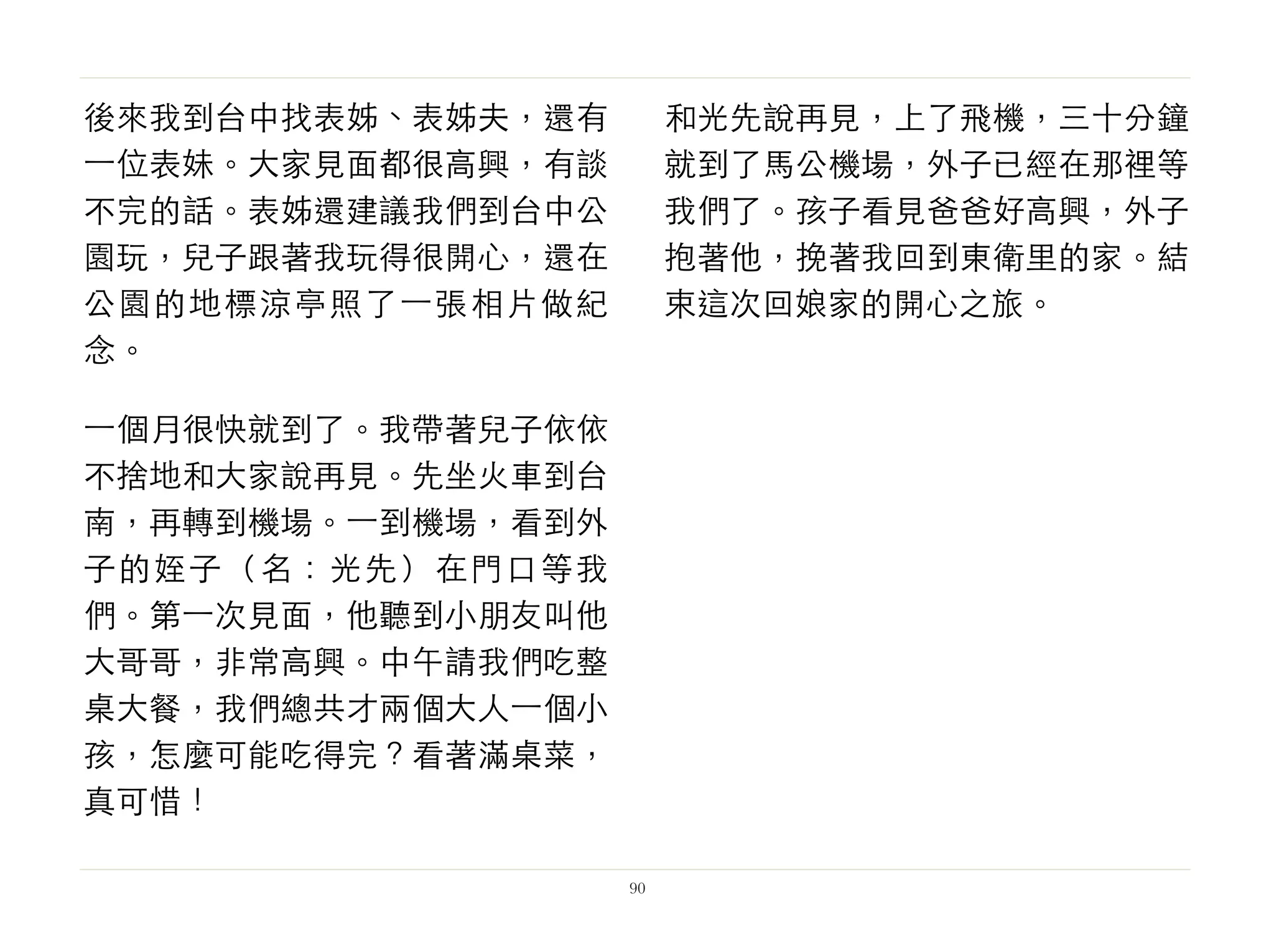 後來我到台中找表姊、表姊夫，還有
⼀一位表妹。大家見面都很高興，有談
不完的話。表姊還建議我們到台中公
園玩，兒子跟著我玩得很開心，還在
公園的地標涼亭照了⼀一張相片做紀
念。
⼀一個月很快就到了。我帶著兒子依依
不捨地和大家說再見。先坐火車到台
南，再轉到機場。⼀一到機場，看到外
子的姪子（名：光先）在門口等我
們。第⼀一次見面，他聽到小朋友叫他
大哥哥，非常高興。中午請我們吃整
桌大餐，我們總共才兩個大人⼀一個小
孩，怎麼可能吃得完？看著滿桌菜，
真可惜！
和光先說再見，上了飛機，三十分鐘
就到了馬公機場，外子已經在那裡等
我們了。孩子看見爸爸好高興，外子
抱著他，挽著我回到東衛里的家。結
束這次回娘家的開心之旅。
90
 