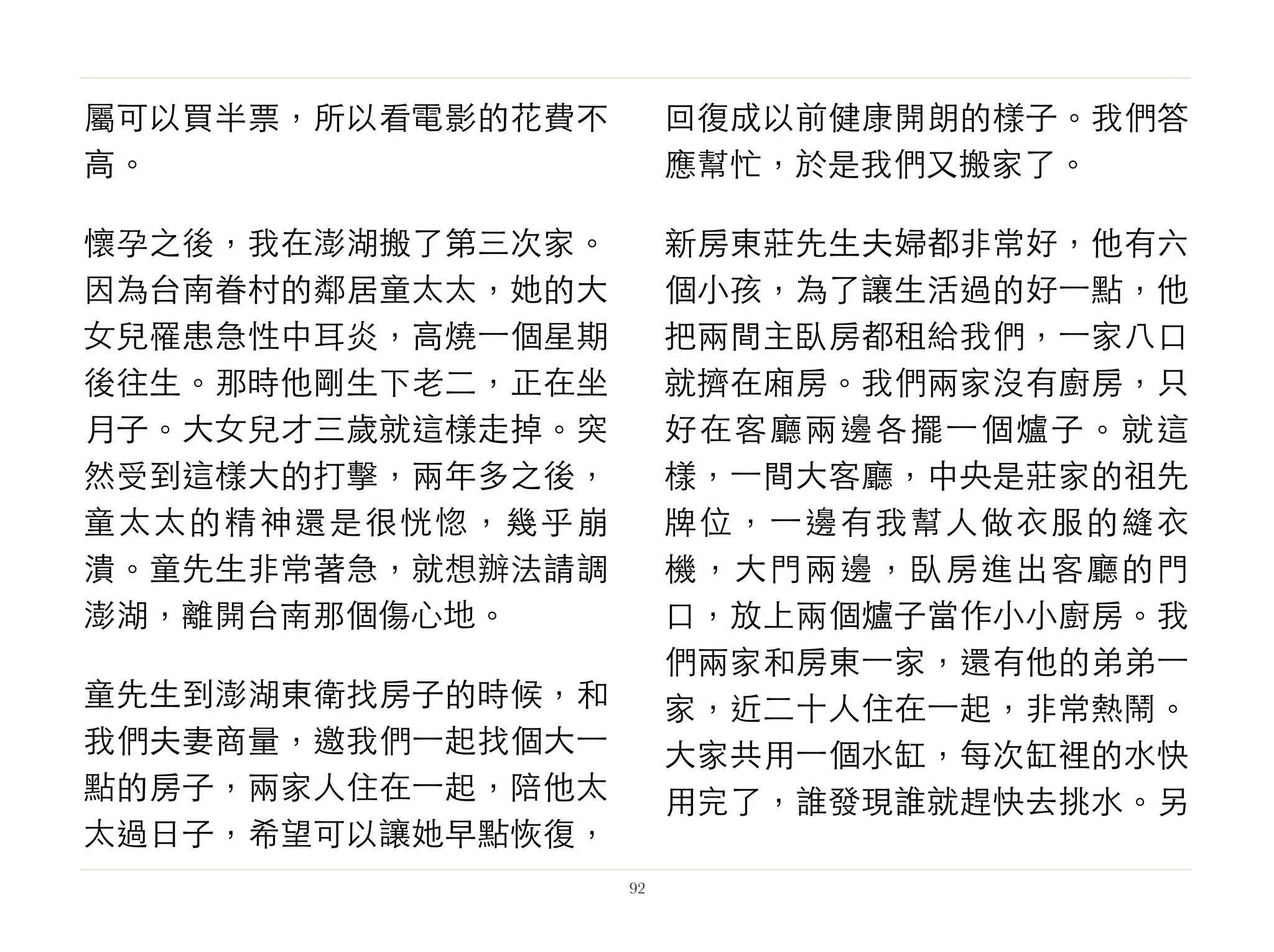 屬可以買半票，所以看電影的花費不
高。
懷孕之後，我在澎湖搬了第三次家。
因為台南眷村的鄰居童太太，她的大
女兒罹患急性中耳炎，高燒⼀一個星期
後往生。那時他剛生下老二，正在坐
月子。大女兒才三歲就這樣走掉。突
然受到這樣大的打擊，兩年多之後，
童太太的精神還是很恍惚，幾乎崩
潰。童先生非常著急，就想辦法請調
澎湖，離開台南那個傷心地。
童先生到澎湖東衛找房子的時候，和
我們夫妻商量，邀我們⼀一起找個大⼀一
點的房子，兩家人住在⼀一起，陪他太
太過日子，希望可以讓她早點恢復，
回復成以前健康開朗的樣子。我們答
應幫忙，於是我們又搬家了。
新房東莊先生夫婦都非常好，他有六
個小孩，為了讓生活過的好⼀一點，他
把兩間主臥房都租給我們，⼀一家八口
就擠在廂房。我們兩家沒有廚房，只
好在客廳兩邊各擺⼀一個爐子。就這
樣，⼀一間大客廳，中央是莊家的祖先
牌位，⼀一邊有我幫人做衣服的縫衣
機，大門兩邊，臥房進出客廳的門
口，放上兩個爐子當作小小廚房。我
們兩家和房東⼀一家，還有他的弟弟⼀一
家，近二十人住在⼀一起，非常熱鬧。
大家共用⼀一個水缸，每次缸裡的水快
用完了，誰發現誰就趕快去挑水。另
92
 