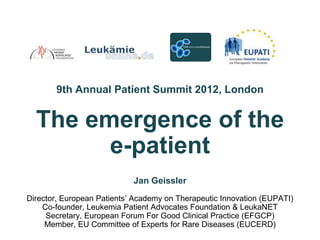 9th Annual Patient Summit 2012, London


  The emergence of the
        e-patient
                            Jan Geissler
Director, European Patients’ Academy on Therapeutic Innovation (EUPATI)
    Co-founder, Leukemia Patient Advocates Foundation & LeukaNET
     Secretary, European Forum For Good Clinical Practice (EFGCP)
     Member, EU Committee of Experts for Rare Diseases (EUCERD)
 