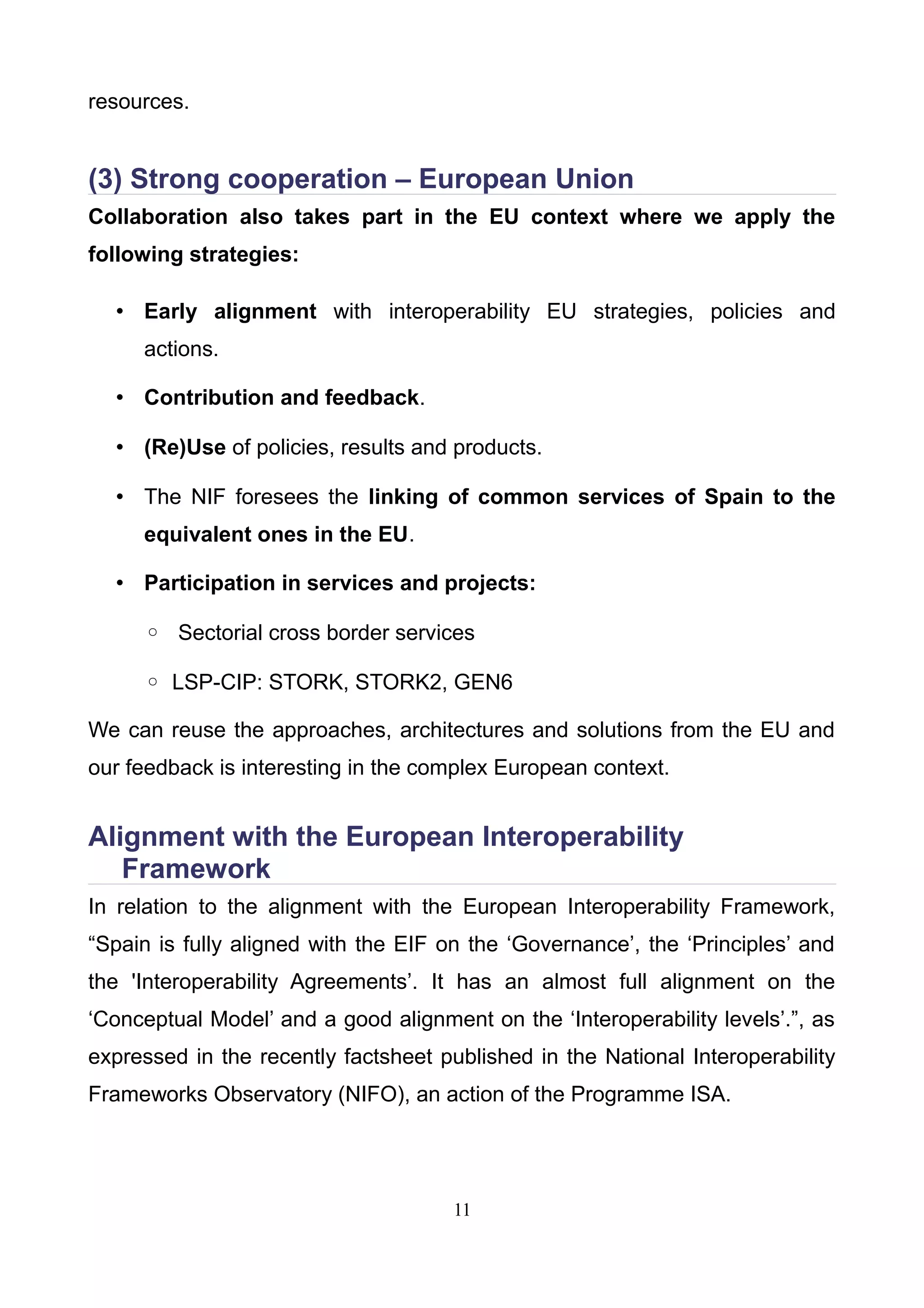 resources.
(3) Strong cooperation – European Union
Collaboration also takes part in the EU context where we apply the
following strategies:
• Early alignment with interoperability EU strategies, policies and
actions.
• Contribution and feedback.
• (Re)Use of policies, results and products.
• The NIF foresees the linking of common services of Spain to the
equivalent ones in the EU.
• Participation in services and projects:
◦ Sectorial cross border services
◦ LSP-CIP: STORK, STORK2, GEN6
We can reuse the approaches, architectures and solutions from the EU and
our feedback is interesting in the complex European context.
Alignment with the European Interoperability
Framework
In relation to the alignment with the European Interoperability Framework,
“Spain is fully aligned with the EIF on the ‘Governance’, the ‘Principles’ and
the 'Interoperability Agreements’. It has an almost full alignment on the
‘Conceptual Model’ and a good alignment on the ‘Interoperability levels’.”, as
expressed in the recently factsheet published in the National Interoperability
Frameworks Observatory (NIFO), an action of the Programme ISA.
11
 