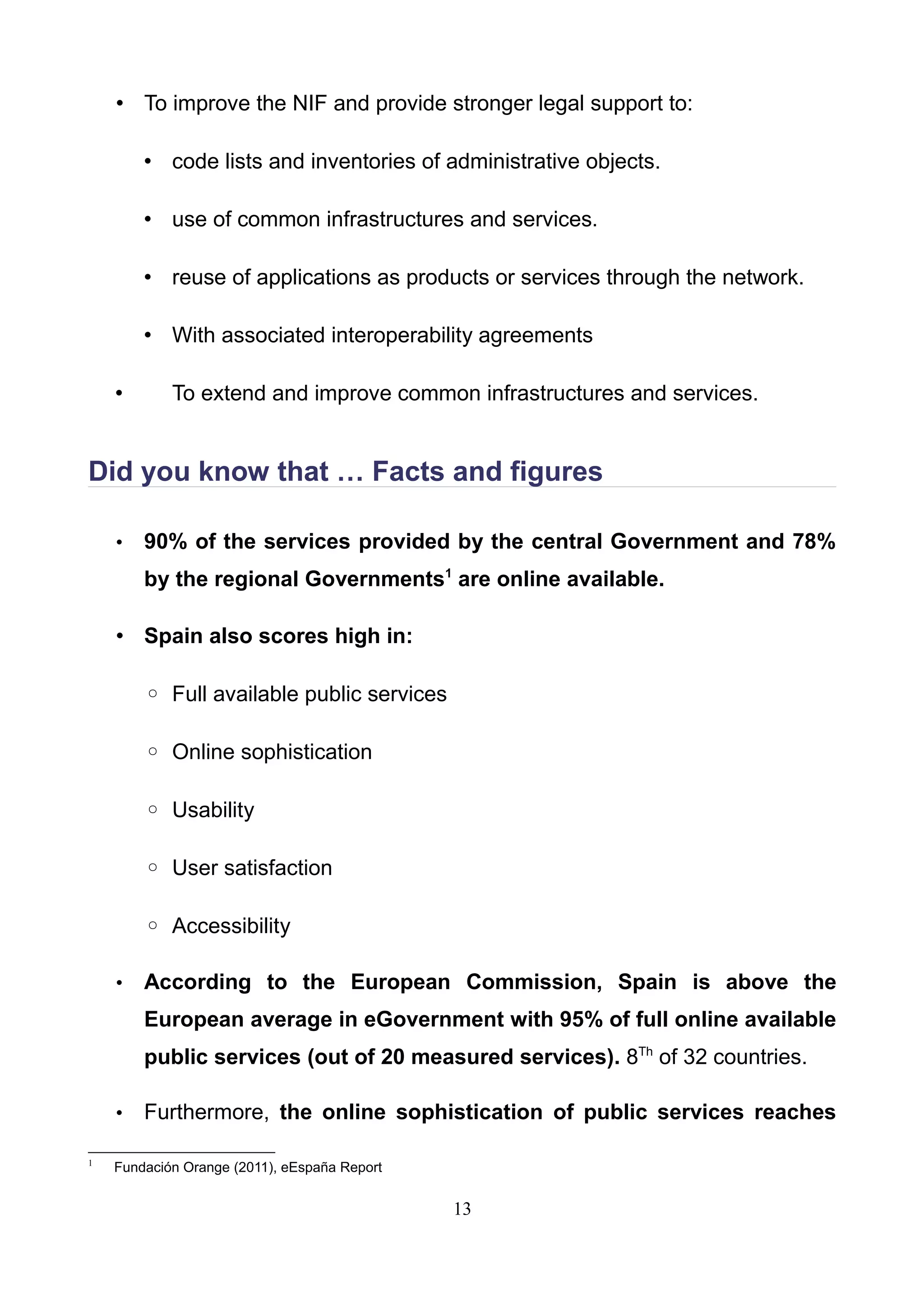 • To improve the NIF and provide stronger legal support to:
• code lists and inventories of administrative objects.
• use of common infrastructures and services.
• reuse of applications as products or services through the network.
• With associated interoperability agreements
• To extend and improve common infrastructures and services.
Did you know that … Facts and figures
• 90% of the services provided by the central Government and 78%
by the regional Governments1
are online available.
• Spain also scores high in:
◦ Full available public services
◦ Online sophistication
◦ Usability
◦ User satisfaction
◦ Accessibility
• According to the European Commission, Spain is above the
European average in eGovernment with 95% of full online available
public services (out of 20 measured services). 8Th
of 32 countries.
• Furthermore, the online sophistication of public services reaches
1
Fundación Orange (2011), eEspaña Report
13
 
