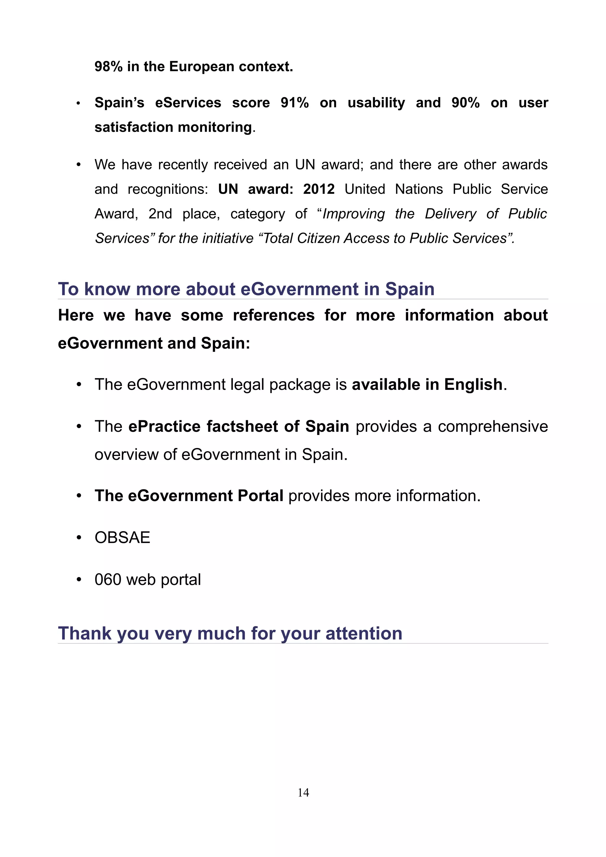 98% in the European context.
• Spain’s eServices score 91% on usability and 90% on user
satisfaction monitoring.
• We have recently received an UN award; and there are other awards
and recognitions: UN award: 2012 United Nations Public Service
Award, 2nd place, category of “Improving the Delivery of Public
Services” for the initiative “Total Citizen Access to Public Services”.
To know more about eGovernment in Spain
Here we have some references for more information about
eGovernment and Spain:
• The eGovernment legal package is available in English.
• The ePractice factsheet of Spain provides a comprehensive
overview of eGovernment in Spain.
• The eGovernment Portal provides more information.
• OBSAE
• 060 web portal
Thank you very much for your attention
14
 