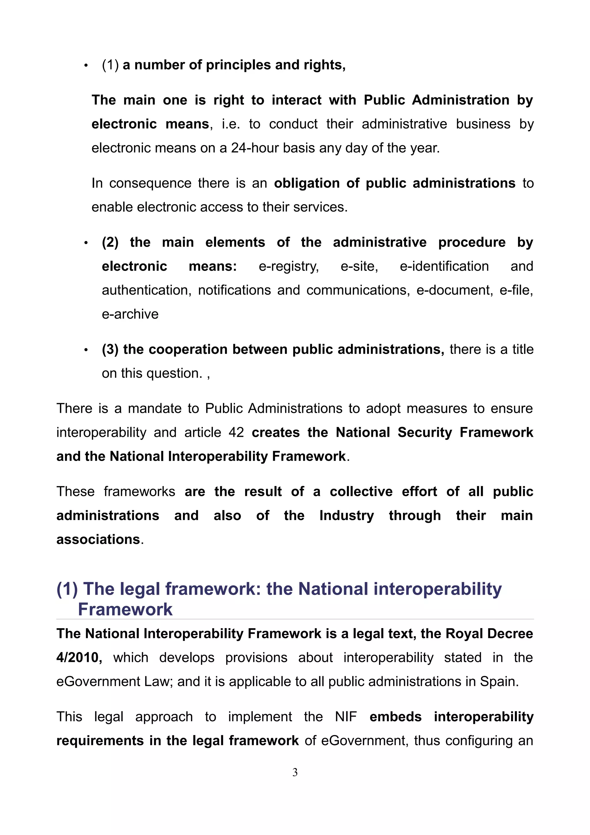 • (1) a number of principles and rights,
The main one is right to interact with Public Administration by
electronic means, i.e. to conduct their administrative business by
electronic means on a 24-hour basis any day of the year.
In consequence there is an obligation of public administrations to
enable electronic access to their services.
• (2) the main elements of the administrative procedure by
electronic means: e-registry, e-site, e-identification and
authentication, notifications and communications, e-document, e-file,
e-archive
• (3) the cooperation between public administrations, there is a title
on this question. ,
There is a mandate to Public Administrations to adopt measures to ensure
interoperability and article 42 creates the National Security Framework
and the National Interoperability Framework.
These frameworks are the result of a collective effort of all public
administrations and also of the Industry through their main
associations.
(1) The legal framework: the National interoperability
Framework
The National Interoperability Framework is a legal text, the Royal Decree
4/2010, which develops provisions about interoperability stated in the
eGovernment Law; and it is applicable to all public administrations in Spain.
This legal approach to implement the NIF embeds interoperability
requirements in the legal framework of eGovernment, thus configuring an
3
 