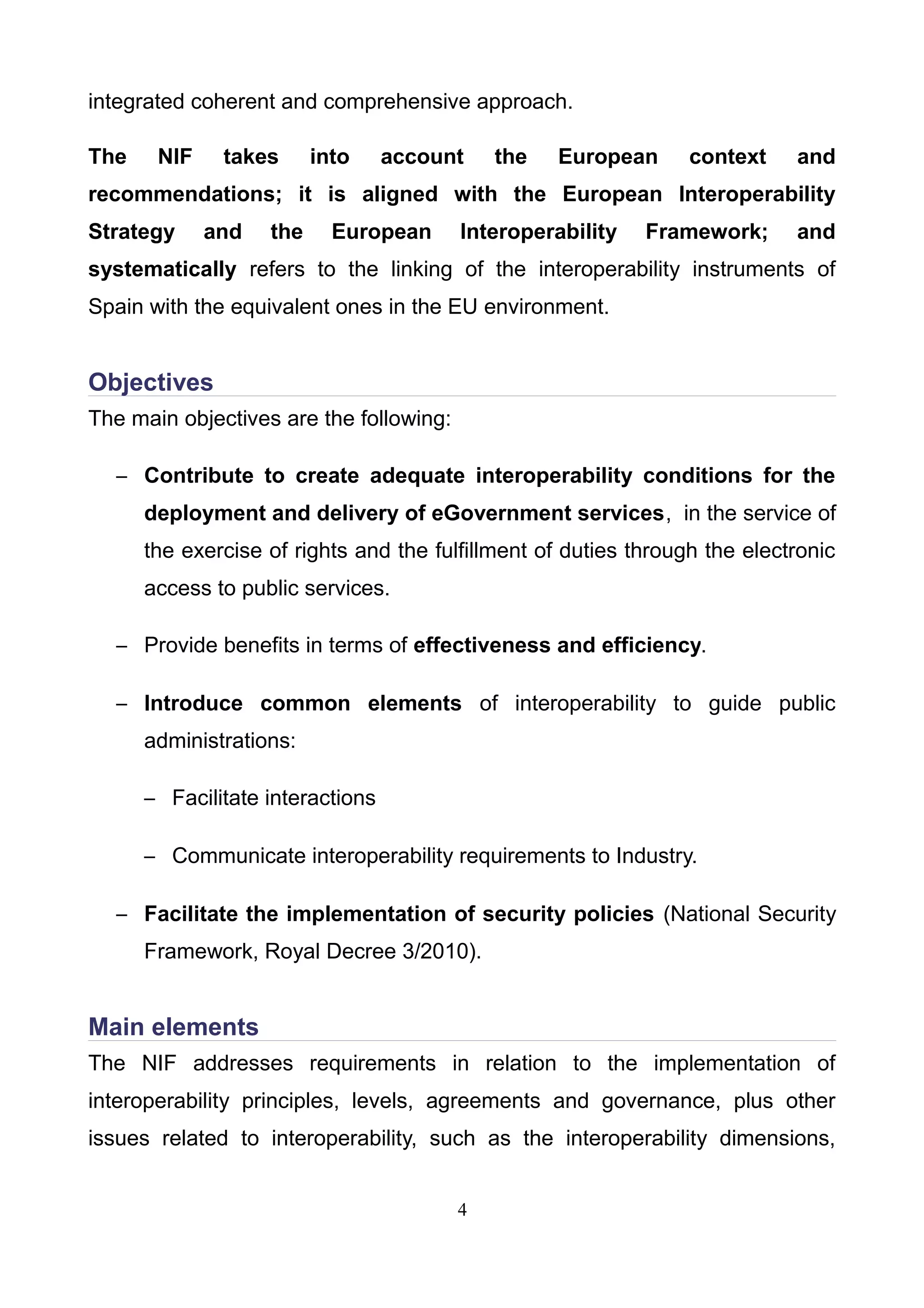 integrated coherent and comprehensive approach.
The NIF takes into account the European context and
recommendations; it is aligned with the European Interoperability
Strategy and the European Interoperability Framework; and
systematically refers to the linking of the interoperability instruments of
Spain with the equivalent ones in the EU environment.
Objectives
The main objectives are the following:
– Contribute to create adequate interoperability conditions for the
deployment and delivery of eGovernment services, in the service of
the exercise of rights and the fulfillment of duties through the electronic
access to public services.
– Provide benefits in terms of effectiveness and efficiency.
– Introduce common elements of interoperability to guide public
administrations:
– Facilitate interactions
– Communicate interoperability requirements to Industry.
– Facilitate the implementation of security policies (National Security
Framework, Royal Decree 3/2010).
Main elements
The NIF addresses requirements in relation to the implementation of
interoperability principles, levels, agreements and governance, plus other
issues related to interoperability, such as the interoperability dimensions,
4
 