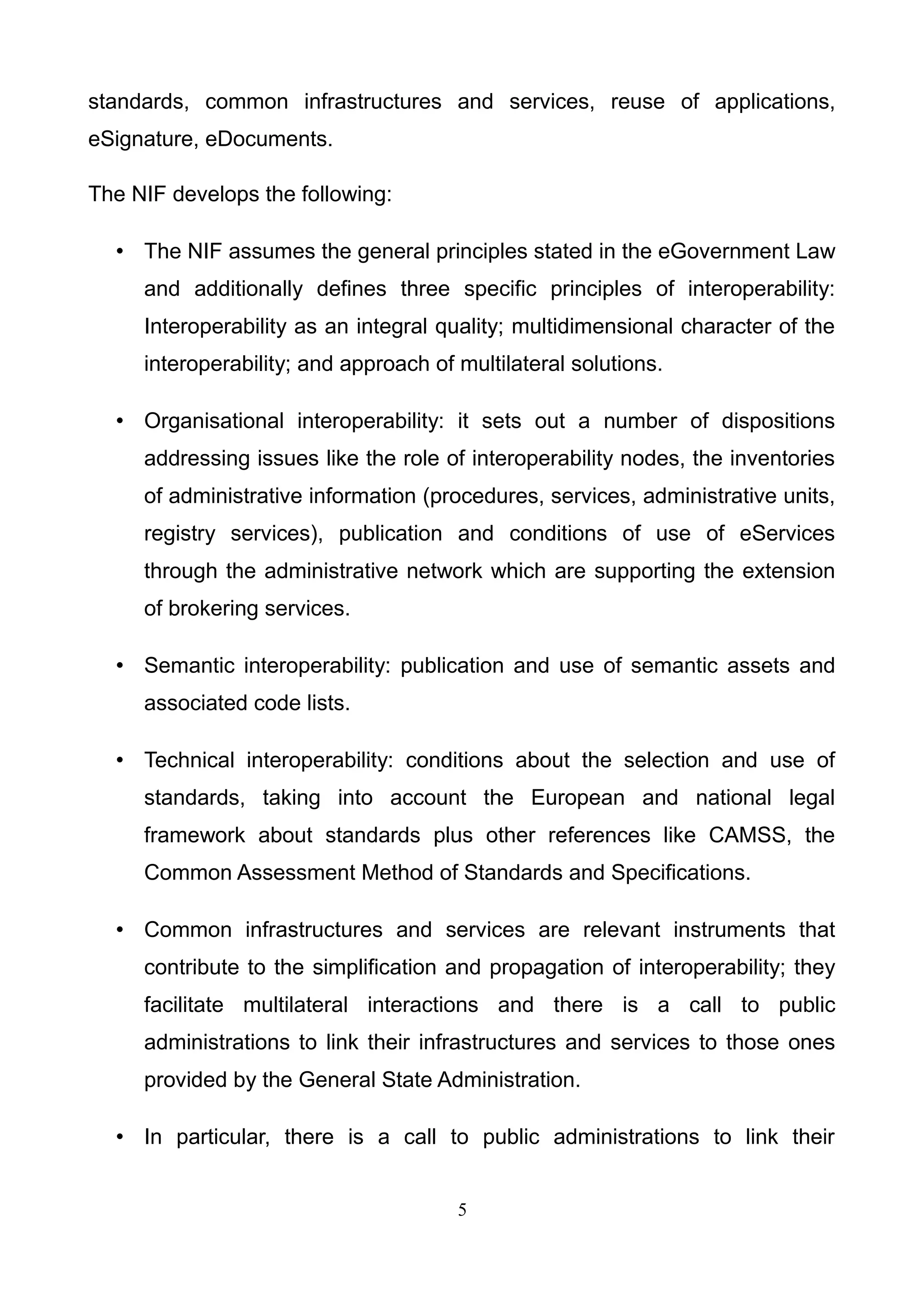 standards, common infrastructures and services, reuse of applications,
eSignature, eDocuments.
The NIF develops the following:
• The NIF assumes the general principles stated in the eGovernment Law
and additionally defines three specific principles of interoperability:
Interoperability as an integral quality; multidimensional character of the
interoperability; and approach of multilateral solutions.
• Organisational interoperability: it sets out a number of dispositions
addressing issues like the role of interoperability nodes, the inventories
of administrative information (procedures, services, administrative units,
registry services), publication and conditions of use of eServices
through the administrative network which are supporting the extension
of brokering services.
• Semantic interoperability: publication and use of semantic assets and
associated code lists.
• Technical interoperability: conditions about the selection and use of
standards, taking into account the European and national legal
framework about standards plus other references like CAMSS, the
Common Assessment Method of Standards and Specifications.
• Common infrastructures and services are relevant instruments that
contribute to the simplification and propagation of interoperability; they
facilitate multilateral interactions and there is a call to public
administrations to link their infrastructures and services to those ones
provided by the General State Administration.
• In particular, there is a call to public administrations to link their
5
 
