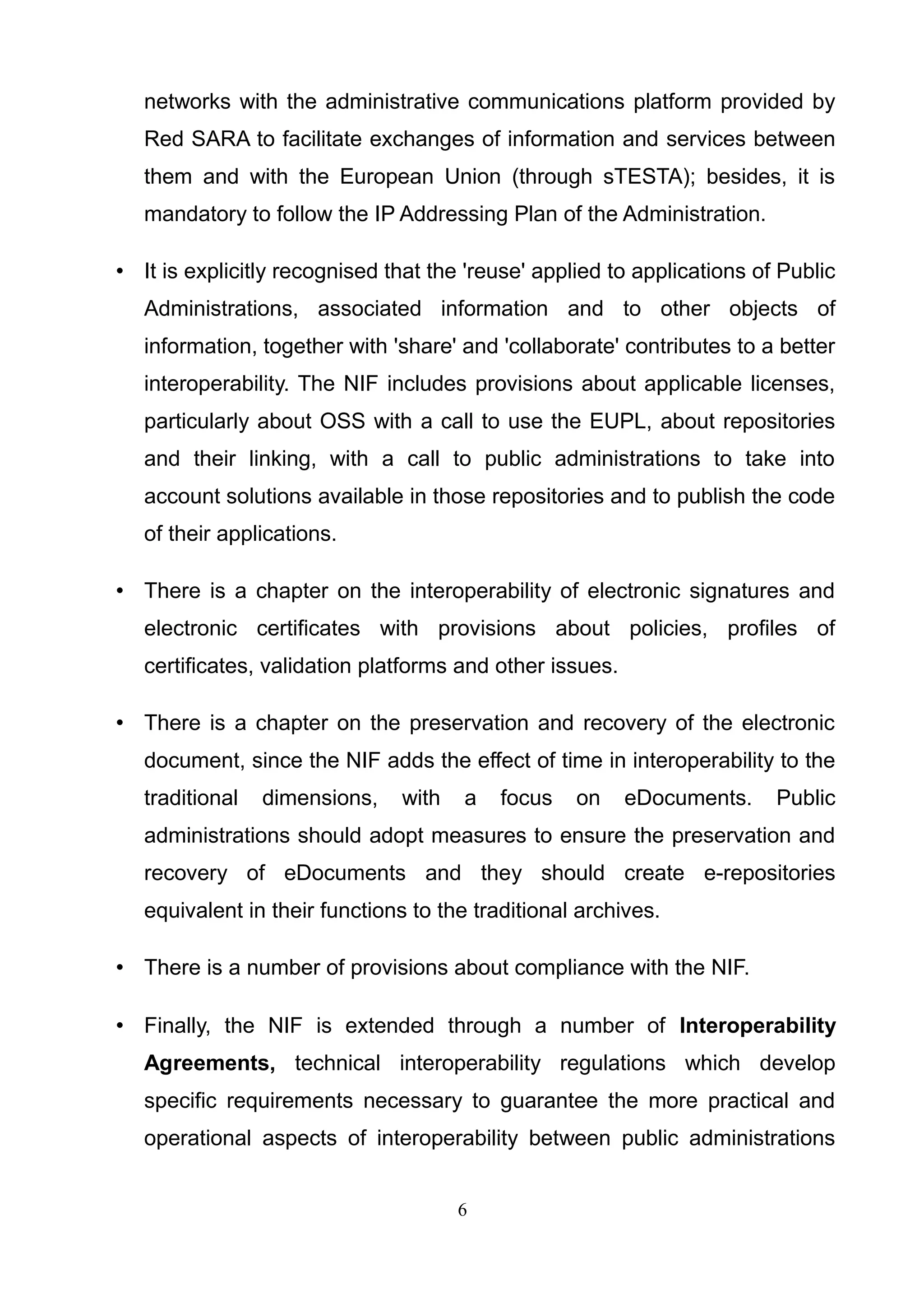 networks with the administrative communications platform provided by
Red SARA to facilitate exchanges of information and services between
them and with the European Union (through sTESTA); besides, it is
mandatory to follow the IP Addressing Plan of the Administration.
• It is explicitly recognised that the 'reuse' applied to applications of Public
Administrations, associated information and to other objects of
information, together with 'share' and 'collaborate' contributes to a better
interoperability. The NIF includes provisions about applicable licenses,
particularly about OSS with a call to use the EUPL, about repositories
and their linking, with a call to public administrations to take into
account solutions available in those repositories and to publish the code
of their applications.
• There is a chapter on the interoperability of electronic signatures and
electronic certificates with provisions about policies, profiles of
certificates, validation platforms and other issues.
• There is a chapter on the preservation and recovery of the electronic
document, since the NIF adds the effect of time in interoperability to the
traditional dimensions, with a focus on eDocuments. Public
administrations should adopt measures to ensure the preservation and
recovery of eDocuments and they should create e-repositories
equivalent in their functions to the traditional archives.
• There is a number of provisions about compliance with the NIF.
• Finally, the NIF is extended through a number of Interoperability
Agreements, technical interoperability regulations which develop
specific requirements necessary to guarantee the more practical and
operational aspects of interoperability between public administrations
6
 