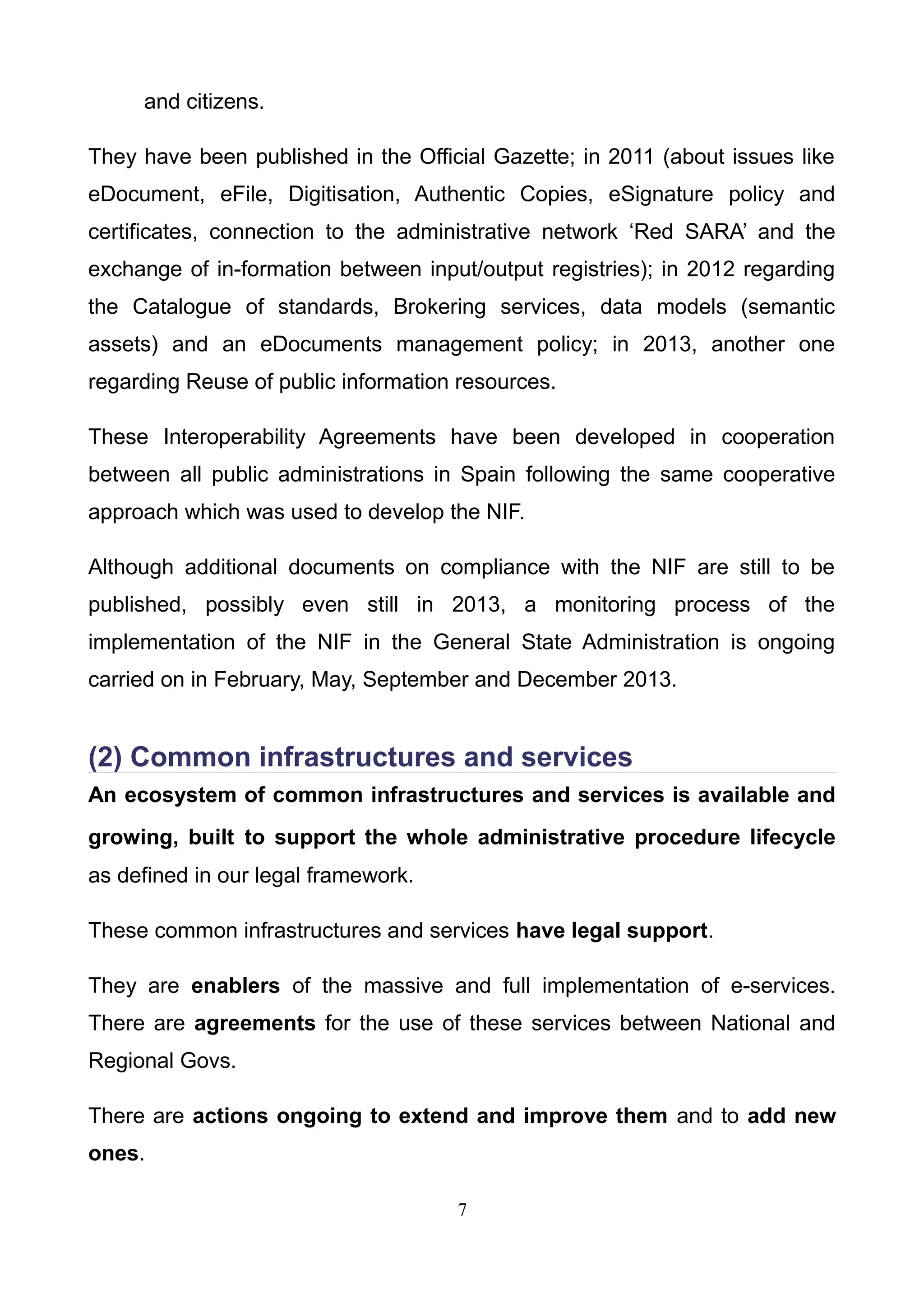 and citizens.
They have been published in the Official Gazette; in 2011 (about issues like
eDocument, eFile, Digitisation, Authentic Copies, eSignature policy and
certificates, connection to the administrative network ‘Red SARA’ and the
exchange of in-formation between input/output registries); in 2012 regarding
the Catalogue of standards, Brokering services, data models (semantic
assets) and an eDocuments management policy; in 2013, another one
regarding Reuse of public information resources.
These Interoperability Agreements have been developed in cooperation
between all public administrations in Spain following the same cooperative
approach which was used to develop the NIF.
Although additional documents on compliance with the NIF are still to be
published, possibly even still in 2013, a monitoring process of the
implementation of the NIF in the General State Administration is ongoing
carried on in February, May, September and December 2013.
(2) Common infrastructures and services
An ecosystem of common infrastructures and services is available and
growing, built to support the whole administrative procedure lifecycle
as defined in our legal framework.
These common infrastructures and services have legal support.
They are enablers of the massive and full implementation of e-services.
There are agreements for the use of these services between National and
Regional Govs.
There are actions ongoing to extend and improve them and to add new
ones.
7
 