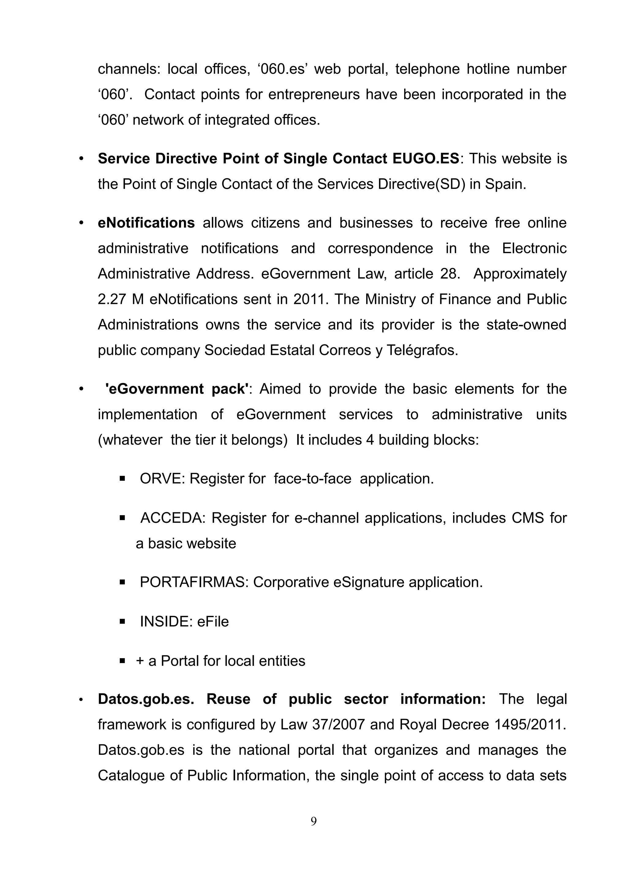 channels: local offices, ‘060.es’ web portal, telephone hotline number
‘060’. Contact points for entrepreneurs have been incorporated in the
‘060’ network of integrated offices.
• Service Directive Point of Single Contact EUGO.ES: This website is
the Point of Single Contact of the Services Directive(SD) in Spain.
• eNotifications allows citizens and businesses to receive free online
administrative notifications and correspondence in the Electronic
Administrative Address. eGovernment Law, article 28. Approximately
2.27 M eNotifications sent in 2011. The Ministry of Finance and Public
Administrations owns the service and its provider is the state-owned
public company Sociedad Estatal Correos y Telégrafos.
• 'eGovernment pack': Aimed to provide the basic elements for the
implementation of eGovernment services to administrative units
(whatever the tier it belongs) It includes 4 building blocks:
▪ ORVE: Register for face-to-face application.
▪ ACCEDA: Register for e-channel applications, includes CMS for
a basic website
▪ PORTAFIRMAS: Corporative eSignature application.
▪ INSIDE: eFile
▪ + a Portal for local entities
• Datos.gob.es. Reuse of public sector information: The legal
framework is configured by Law 37/2007 and Royal Decree 1495/2011.
Datos.gob.es is the national portal that organizes and manages the
Catalogue of Public Information, the single point of access to data sets
9
 