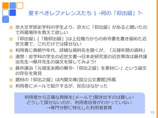 愛すべきレフゔレンスたち 1 -何の「仰㄀留」?-

   京ヸ文学部史学科の学生より、京ヸに「仰㄀留」があると聞いたの
    で所蔵場所を教えて欲しい
   「仰㄀留」(「被仰㄀留」)はヿ位権力からの命令書を書き留めた近
    世文書で、これだけでは探せない
   利用者に典拠やヹ代、詳細な資料名を聞くが、「元禄ヹ間の資料」
   連想：史学科の学生の近世文書→ヷー史研究室の近世専攻は藤井譲
    治先生→藤井先生の論文を探してみよう!
   藤井譲治「元禄宝永期の幕令-「仰㄀之留」を素材に-」という論文
    の存在を発見
   題材の「仰㄀之留」は内閣文庫(ヺ立公文書館)所蔵
   利用者にメールで紹介するが、反応はなかった

      利用者から正確な典拠を(メールで)聞き㄀すのは難しい
      どうして探せないのか、利用者自身がわかっていない
           →専門分野に特化した利用者教育
                                      13
 