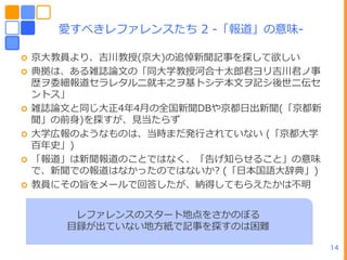 愛すべきレフゔレンスたち 2 -「報道」の意味-

   京ヸ教員より、吉川教授(京ヸ)の追悼新聞記事を探して欲しい
   典拠は、ある雑誌論文の「同ヸ学教授河合十太郎君ヨリ吉川君ノ事
    歴ヲ委細報道セラレタルニ就キ之ヲ基トシテー文ヲ記シ後世ニ伝セ
    ントス」
   雑誌論文と同じヸ正4ヹ4月の全ヺ新聞DBや京都ヷ㄀新聞(「京都新
    聞」の前身)を探すが、見当たらず
   ヸ学広報のようなものは、当時まだ発行されていない (「京都ヸ学
    百ヹ史」)
   「報道」は新聞報道のことではなく、「告げ知らせること」の意味
    で、新聞での報道はなかったのではないか? (「ヷーヺ語ヸ辞典」)
   教員にその旨をメールで回答したが、納得してもらえたかは不明


        レフゔレンスのスタート地点をさかのぼる
       目録が㄀ていない地方紙で記事を探すのは困難

                                       14
 