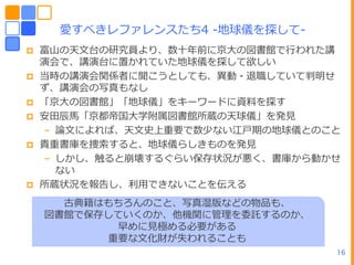 愛すべきレフゔレンスたち4 -地球儀を探して-
   富山の天文台の研究員より、数十ヹ前に京ヸの図書館で行われた講
    演・で、講演台に置かれていた地球儀を探して欲しい
   当時の講演・関係者に聞こうとしても、異動・退職していて判明せ
    ず、講演・の写真もなし
   「京ヸの図書館」「地球儀」をキーワードに資料を探す
   安田辰馬「京都帝ヺヸ学附属図書館所蔵の天球儀」を発見
    – 論文によれば、天文史ヿ重要で数少ない江戸期の地球儀とのこと
   貴重書庫を捜索すると、地球儀らしきものを発見
    – しかし、触ると崩壊するぐらい保存状況が悪く、書庫から動かせ
      ない
   所蔵状況を報告し、利用できないことを伝える
      古典籍はもちろんのこと、写真湿版などの物品も、
    図書館で保存していくのか、他機関に管理を委託するのか、
           早めに見極める必要がある
          重要な文化財が失われることも
                 16               16
 