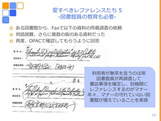 愛すべきレフゔレンスたち 5
             -図書館員の教育も必要-

   ある図書館から、Faxで以下の資料の所蔵調査の依頼
   判読困難、さらに複数の版のある資料だった
   再度、OPACで確認してもらうように回答




                     利用者が無茶を言うのは常
                      図書館員が再調査して
                    書誌事項を確定し、別機関に
                    レフゔレンスするのがマナー
                    ヹ々、マナーの守れていない図
                    書館が増えていることを実感


                                     17
 