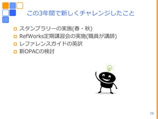 この3ヹ間で新しくチャレンジしたこと

 スタンプラリーの実施(春・秋)
 RefWorks定期講習・の実施(職員が講師)
 レフゔレンスガ゗ドの英訳
 新OPACの検討




                            20
 