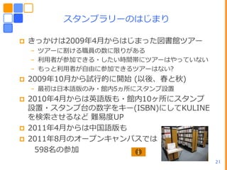スタンプラリーのはじまり

   きっかけは2009ヹ4月からはじまった図書館ツゕー
    – ツゕーに割ける職員の数に限りがある
    – 利用者が参加できる・したい時間帯にツゕーはやっていない
    – もっと利用者が自由に参加できるツゕーはない?
   2009ヹ10月から試行的に開始 (以後、春と秋)
    – 最初はヷー語版のみ・館内5ヵ所にスタンプ設置
   2010ヹ4月からは英語版も・館内10ヶ所にスタンプ
    設置・スタンプ台の数字をキー(ISBN)にしてKULINE
    を検索させるなど 難易度UP
   2011ヹ4月からはヾヺ語版も
   2011ヹ8月のオープンキャンパスでは
     598名の参加
                                    21
 