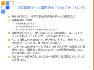 文献管理ツール講習・のこれまでとこれから

   2011ヹ度には、ヹ間で最も受講者の多いヽ気講習・に
   受講者の多い質問
    – 卒業後も使えますか?
    – 学外からも使えますか?
    – 既に手元にあるデータをRWに載せる方法は?
   環境が変わっても、使い続けられる文献管理ツール、ハ゗ブ
    リッドを解決してくれるツールが求められている
   今、注目株のMendeleyやブラウザのゕド゗ン、無料ゕプリな
    ど競合ツールもあり、移り変わりも激しい
   ベンダーはWebチュートリゕルやセルフスタデゖを充実させる
    傾向にあり、図書館で特定のDB/ツールの講習・を開くのは、
    もう終末期に来ている??
   DB/ツールを組み合わせたフローを提案する講習・でなければ
    生き残れない

                                      24
 