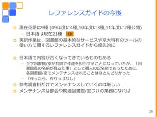 レフゔレンスガ゗ドの今後

   現在英語は9種 (09ヹ度に4種,10ヹ度に3種,11ヹ度に2種公開)
    – ヷー語は現在21種
   英訳作業は、図書館の基ー的なサービスや京ヸ特有のツールの
    使い方に関するレフゔレンスガ゗ドから優先的に

   ヷー語で内容が古くなってきているものもある
    – 全学図書館/室が共同で作成を担当することになっていたが、「図
      書館員の名前が残る仕事」として個ヽの記名制であったために、
      各図書館/室でメンテナンスされることはほとんどなかった
    – 「作ったら、作りっぱなし」
   参考調査掛だけでメンテナンスしていくのは厳しい
   メンテナンスは部・や関連図書館/室づけの業務になれば



                                          26
 