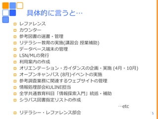 具体的に言うと…
   レフゔレンス
   カウンター
   参考図書の選書・管理
   リテラシー教育の実施(講習・ 授業補助)
   データベース端末の管理
   LSN/MLの発行
   利用案内の作成
   オリエンテーション・ガ゗ダンスの企画・実施 (4月・10月)
   オープンキャンパス (8月)゗ベントの実施
   参考調査業務に関連するウェブサ゗トの管理
   情報処理部・KULINE担当
   全学共通教育科目「情報探索入門」統括・補助
   シラバス図書指定リストの作成
                            …etc
   リテラシー・レフゔレンス部・                   5
 